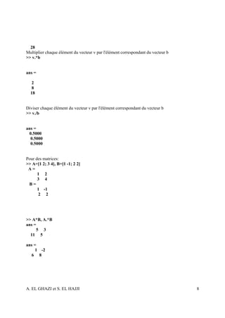 28
Multiplier chaque élément du vecteur v par l'élément correspondant du vecteur b
>> v.*b


ans =

   2
   8
  18


Diviser chaque élément du vecteur v par l'élément correspondant du vecteur b
>> v./b


ans =
 0.5000
  0.5000
  0.5000


Pour des matrices:
>> A=[1 2; 3 4], B=[1 -1; 2 2]
 A=
      1 2
      3 4
 B=
      1 -1
      2 2




>> A*B, A.*B
ans =
     5 3
  11 5

ans =
     1 -2
  6 8




A. EL GHAZI et S. EL HAJJI                                                        8
 