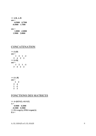 >> A/B, A./B
ans =
   -0.5000 0.7500
 -0.5000 1.7500

ans =
    1.0000 -2.0000
  1.5000 2.0000




CONCATENATION
>> [A,B]
ans =
     1 2 1 -1
  3 4 2 2
>> [A B]
ans =
     1 2 1 -1
  3 4 2 2




>> [A ;B]
ans =
     1 2
  3 4
  1 -1
  2 2


FONCTIONS DES MATRICES
>> A=[0.5 0.2; -0.1 0.3]
A=
   0.5000 0.2000
 -0.1000 0.3000
>> EA=exp(A), EMA=expm(A)
EA =




A. EL GHAZI et S. EL HAJJI   9
 