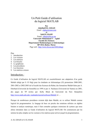 Un Petit Guide d’utilisation
                               du logiciel MATLAB
                                               Par
                                     Abdellatif EL GHAZI
                                   Email : elghazi@msn.com
                                                et
                                         Saïd EL HAJJI
                                    Email : elhajji@fsr.ac.ma
                               Université Mohammed V – Agdal
                                      Faculté des Sciences
                          Département Mathématiques et Informatique
                                    BP 1014, Rabat, Maroc
                           Page web : http://www.fsr.ac.ma/ANO/elhajji


Plan
1. Introduction
2. Les vecteurs
3. Les matrices
4. Les boucles
5. Le graphisme
6. Les procédures
7. Les fonctions
8. Les matrices creuses

Introduction :
Ce Guide d’utilisation du logiciel MATLAB est essentiellement une adaptation d’un guide
Matlab rédigé par S. El Hajji pour les étudiants en Informatique (I3) promotions 2000-2001,
2001-2002 et 2002-2003 de la Faculté des Sciences de Rabat, des formations Matlab faites par A.
Eberhard (Université de Grenoble) en 1999 et par A. Nachaoui (Université de Nantes) en 2001,
des   pages   de   TP     écrites   par   Kelly   Black   de   l'université   du   New   Hampshire
http://www.math.unh.edu/~mathadm/tutorial/software/Matlab/ et …

Puisque de nombreuses procédures existent déjà dans Matlab, on va utiliser Matlab comme
logiciel de programmation. Le langage de base est proche des notations utilisées en algèbre
linéaire et analyse numérique, mais il faut connaître quelques extensions de syntaxe que nous
allons introduire dans ce Guide d’utilisation du logiciel MATLAB. On commencera par les
notions les plus simples sur les vecteurs et les matrices pour arriver jusqu'à la programmation.


A. EL GHAZI et S. EL HAJJI                                                                         1
 