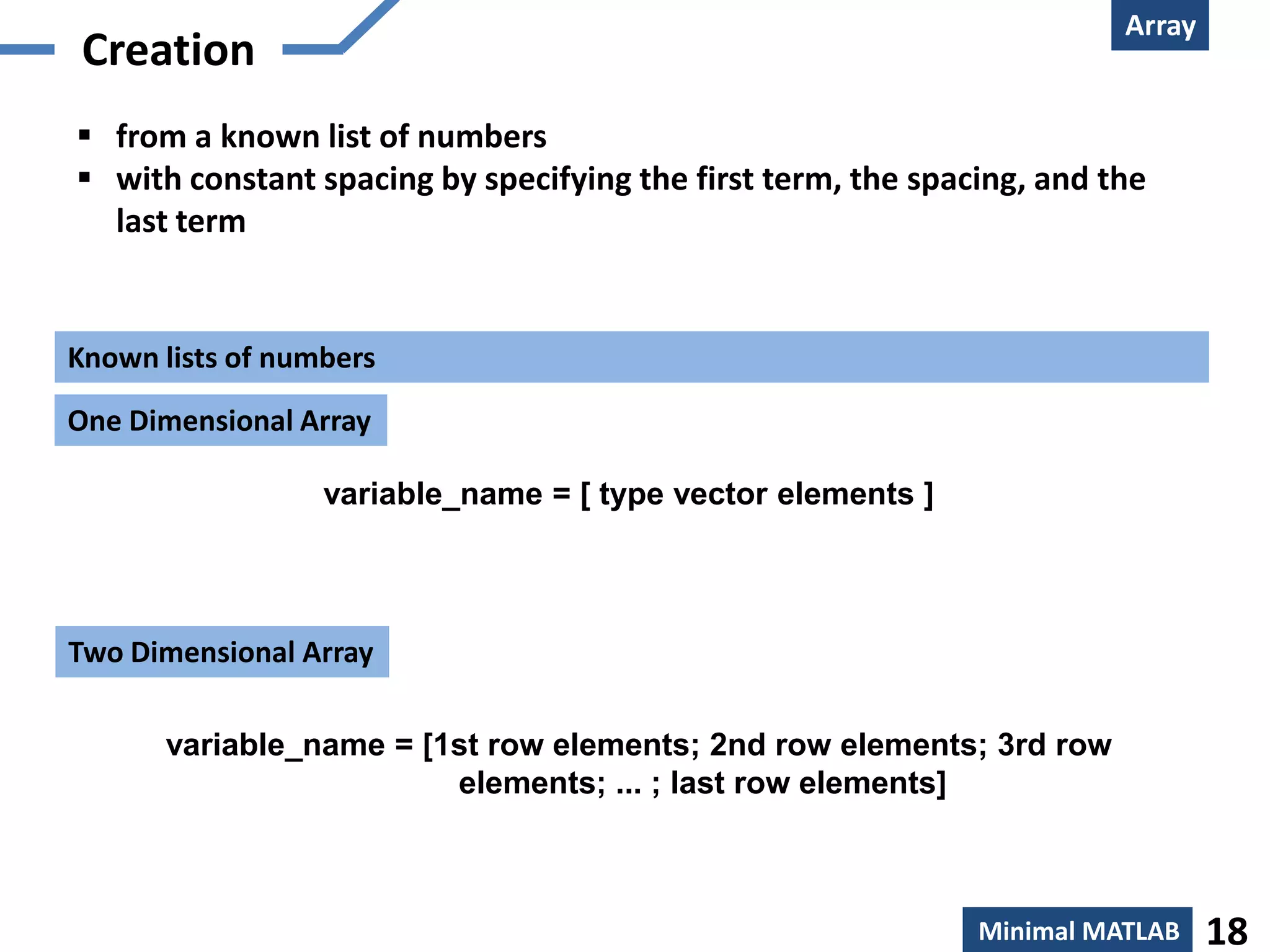 Array
 Creation
 from a known list of numbers
 with constant spacing by specifying the first term, the spacing, and the
  last term


Known lists of numbers
One Dimensional Array

                  variable_name = [ type vector elements ]



Two Dimensional Array

       variable_name = [1st row elements; 2nd row elements; 3rd row
                         elements; ... ; last row elements]



                                                              Minimal MATLAB    18
 