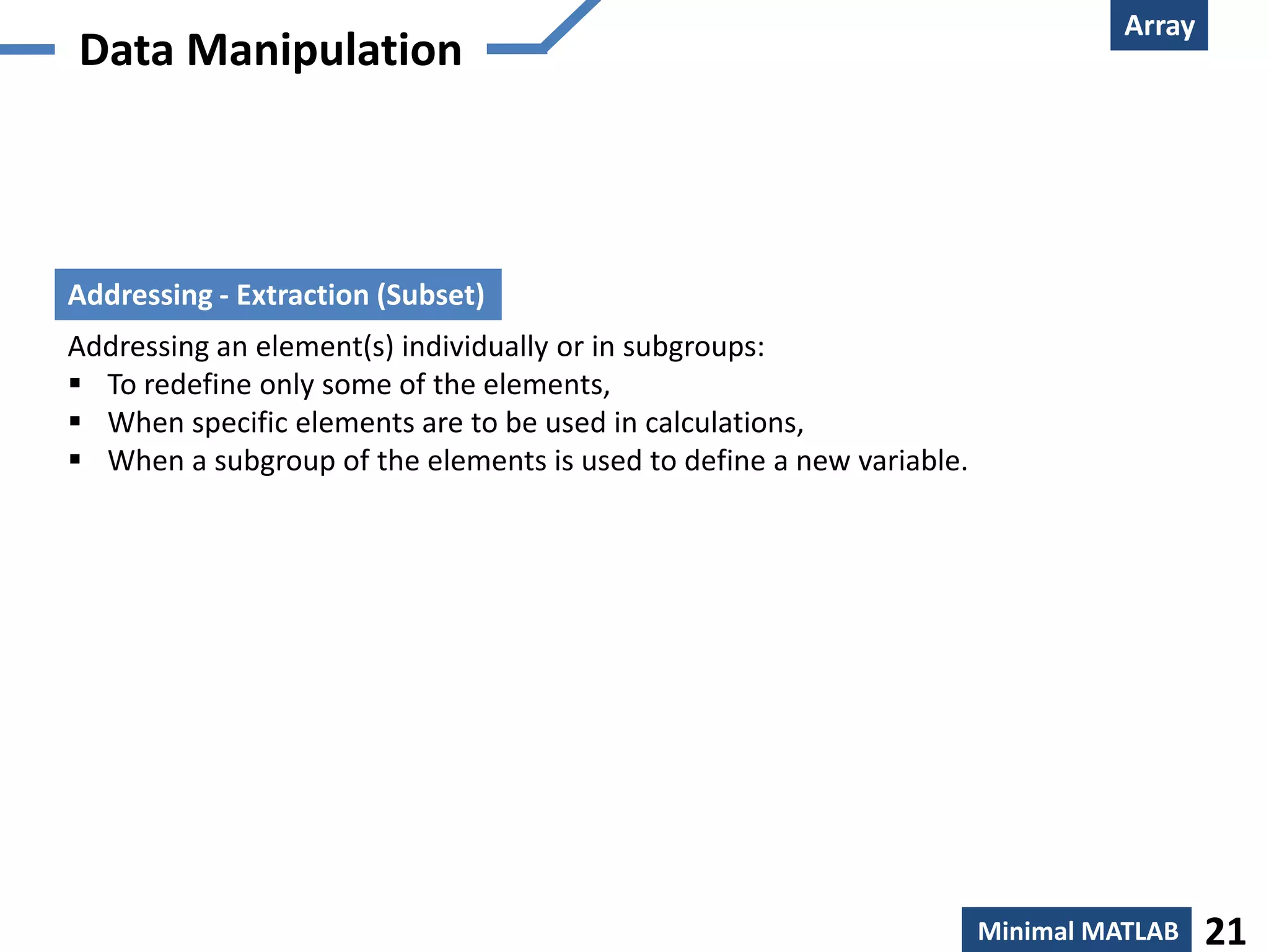 Array
Data Manipulation



Addressing - Extraction (Subset)
Addressing an element(s) individually or in subgroups:
 To redefine only some of the elements,
 When specific elements are to be used in calculations,
 When a subgroup of the elements is used to define a new variable.




                                                                      Minimal MATLAB    21
 