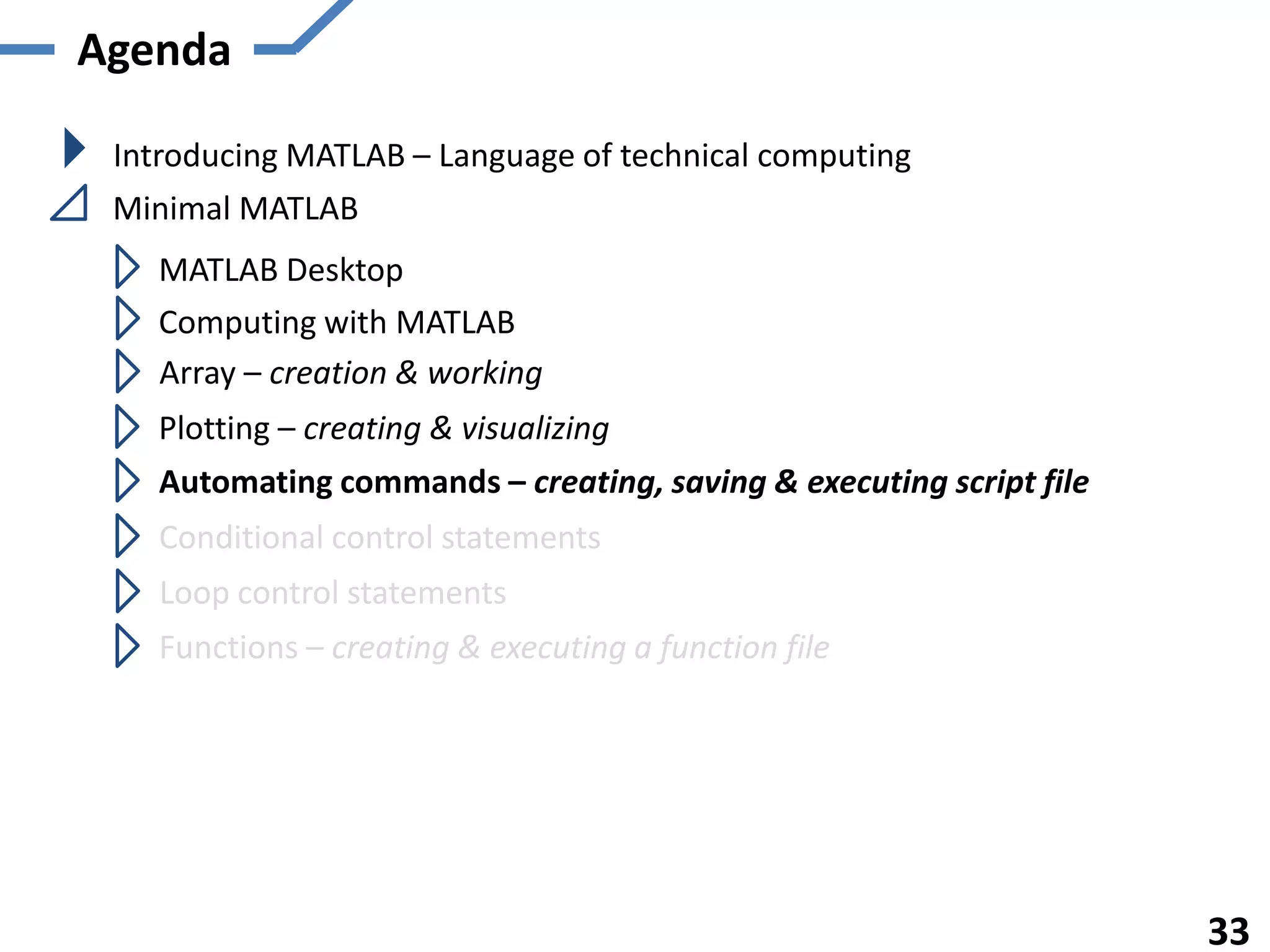 Agenda

 Introducing MATLAB – Language of technical computing
 Minimal MATLAB
   MATLAB Desktop
   Computing with MATLAB
   Array – creation & working
   Plotting – creating & visualizing
   Automating commands – creating, saving & executing script file
   Conditional control statements
    Loop control statements
   Functions – creating & executing a function file




                                                                    33
 