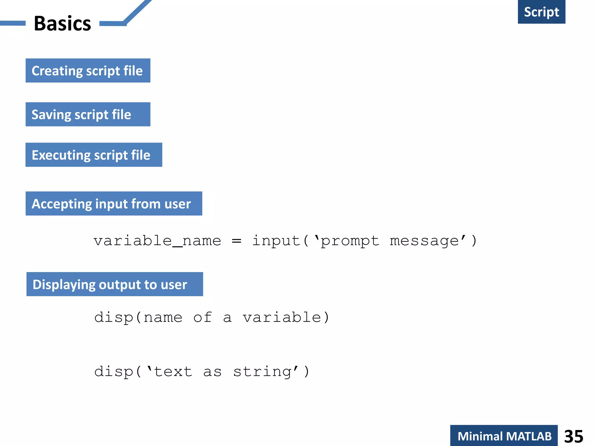 Script
Basics
Creating script file

Saving script file

Executing script file


Accepting input from user

           variable_name = input(‘prompt message’)

Displaying output to user

           disp(name of a variable)


           disp(‘text as string’)


                                               Minimal MATLAB    35
 