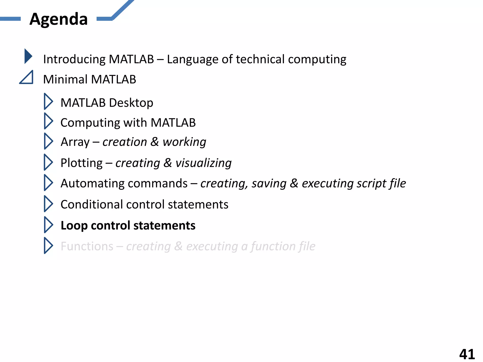 Agenda

 Introducing MATLAB – Language of technical computing
 Minimal MATLAB
   MATLAB Desktop
   Computing with MATLAB
   Array – creation & working
   Plotting – creating & visualizing
   Automating commands – creating, saving & executing script file
   Conditional control statements
    Loop control statements
   Functions – creating & executing a function file




                                                                    41
 