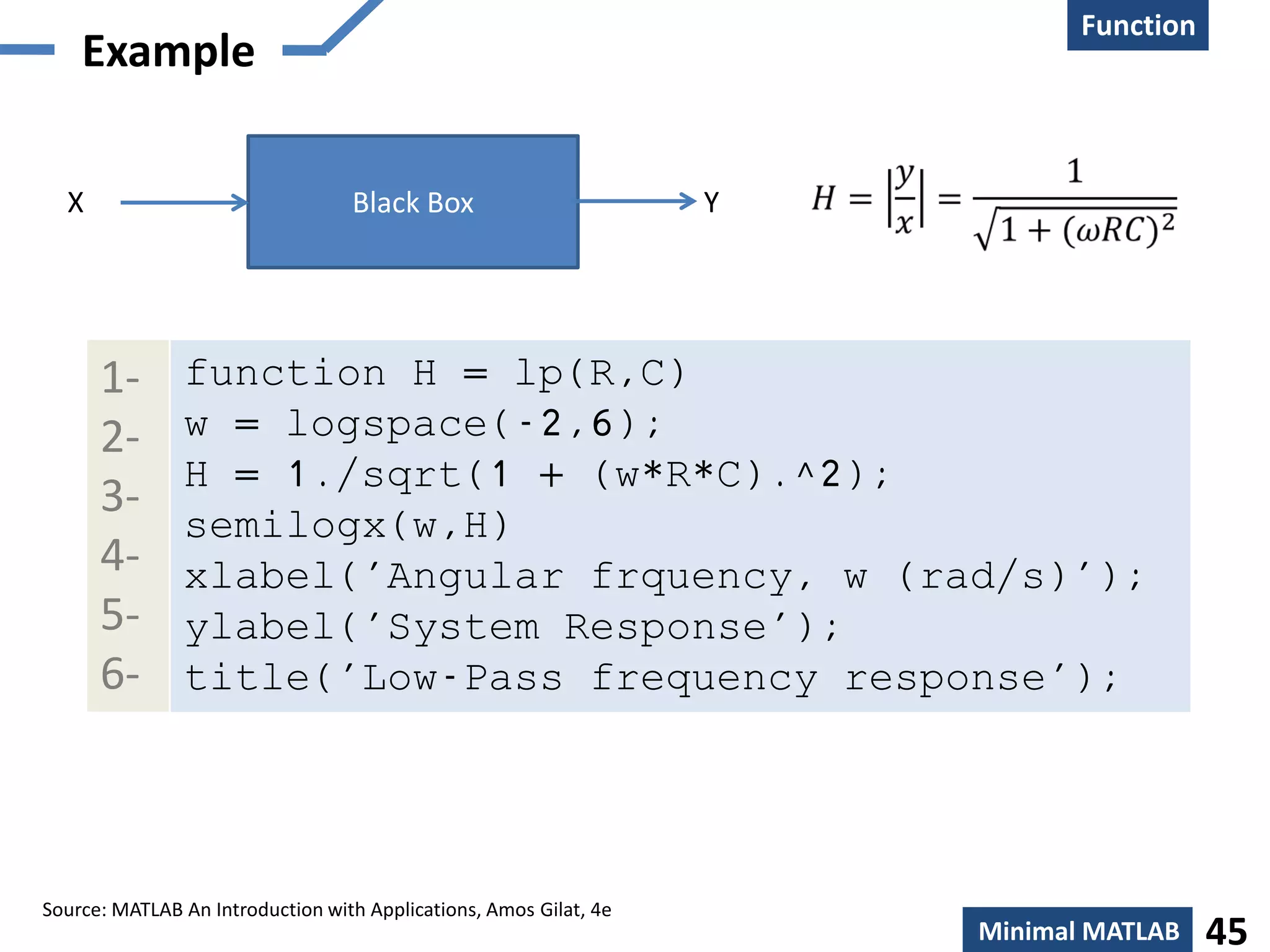 Function
    Creation
    Example

  X                               Black Box                        Y




      1-       function H = lp(R,C)
      2-       w = logspace(-2,6);
               H = 1./sqrt(1 + (w*R*C).^2);
      3-
               semilogx(w,H)
      4-       xlabel('Angular frquency, w (rad/s)');
      5-       ylabel('System Response');
      6-       title('Low-Pass frequency response');




Source: MATLAB An Introduction with Applications, Amos Gilat, 4e
                                                                       Minimal MATLAB    45
 
