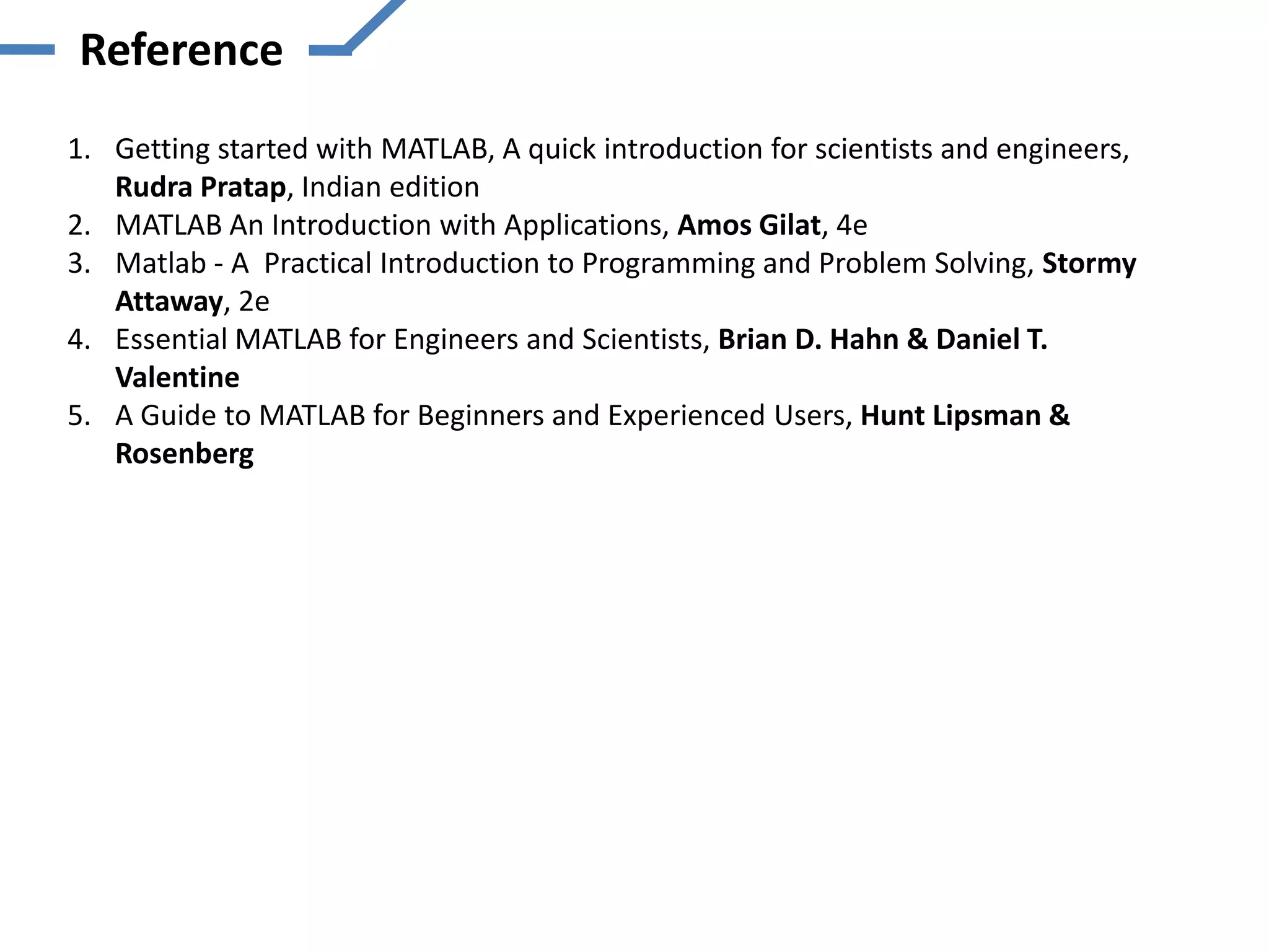 Reference
1. Getting started with MATLAB, A quick introduction for scientists and engineers,
   Rudra Pratap, Indian edition
2. MATLAB An Introduction with Applications, Amos Gilat, 4e
3. Matlab - A Practical Introduction to Programming and Problem Solving, Stormy
   Attaway, 2e
4. Essential MATLAB for Engineers and Scientists, Brian D. Hahn & Daniel T.
   Valentine
5. A Guide to MATLAB for Beginners and Experienced Users, Hunt Lipsman &
   Rosenberg
 