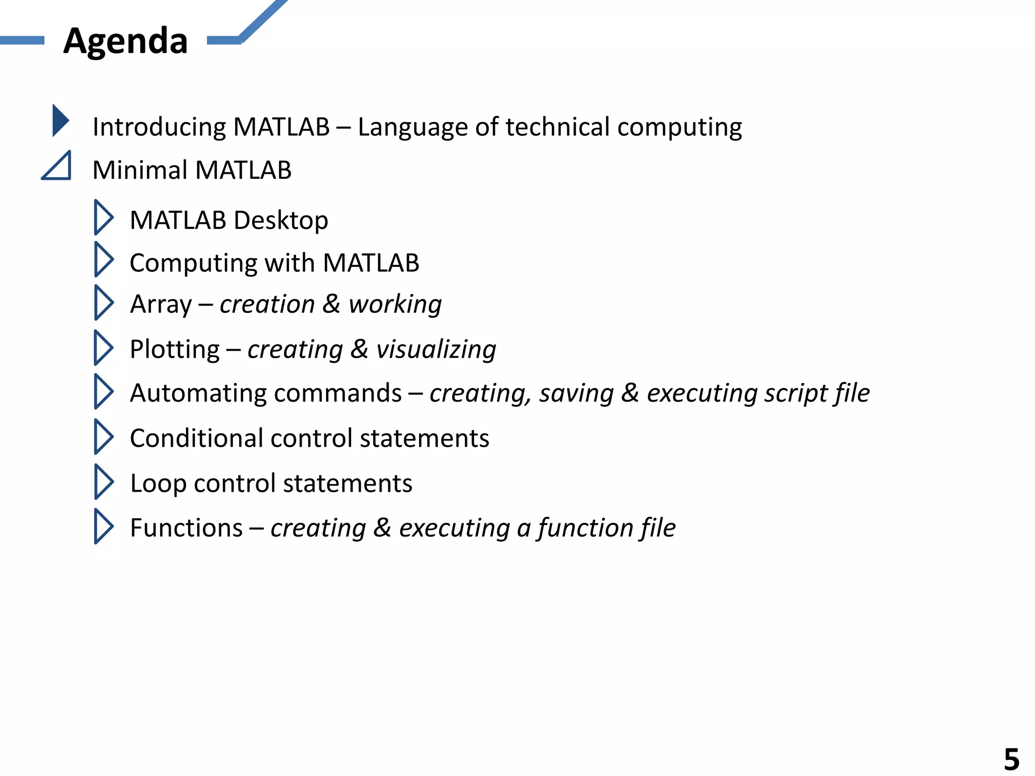 Agenda

 Introducing MATLAB – Language of technical computing
 Minimal MATLAB
   MATLAB Desktop
   Computing with MATLAB
   Array – creation & working
   Plotting – creating & visualizing
   Automating commands – creating, saving & executing script file
   Conditional control statements
    Loop control statements
   Functions – creating & executing a function file




                                                                    5
 