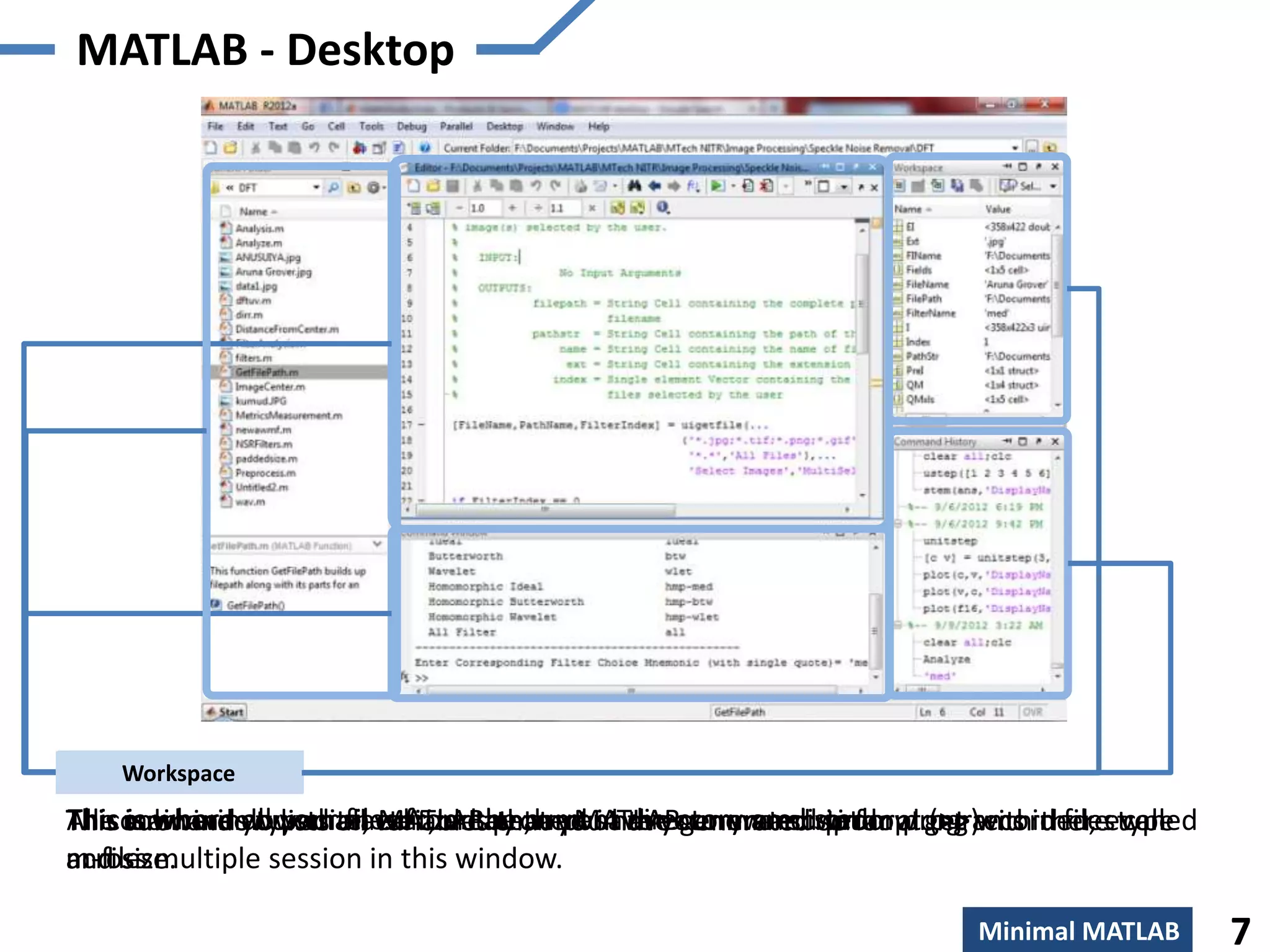 MATLAB - Desktop




  CurrentWindow
   Editor Directory
 Command Window
 Command History
     Workspace
All commandsall youron edit, create, and save your own scriptfar along within files type
The is where you characterizedthe current directory are listed. programs there called
               typed files from that you have command prompt
This main windowwrite, variablesby the MATLABcommand window get recorded, even
     subwindow lists all MATLAB prompt in the generated so or (>>)
m-files.
across multiple session in this window.
and size.

                                                                      Minimal MATLAB       7
 