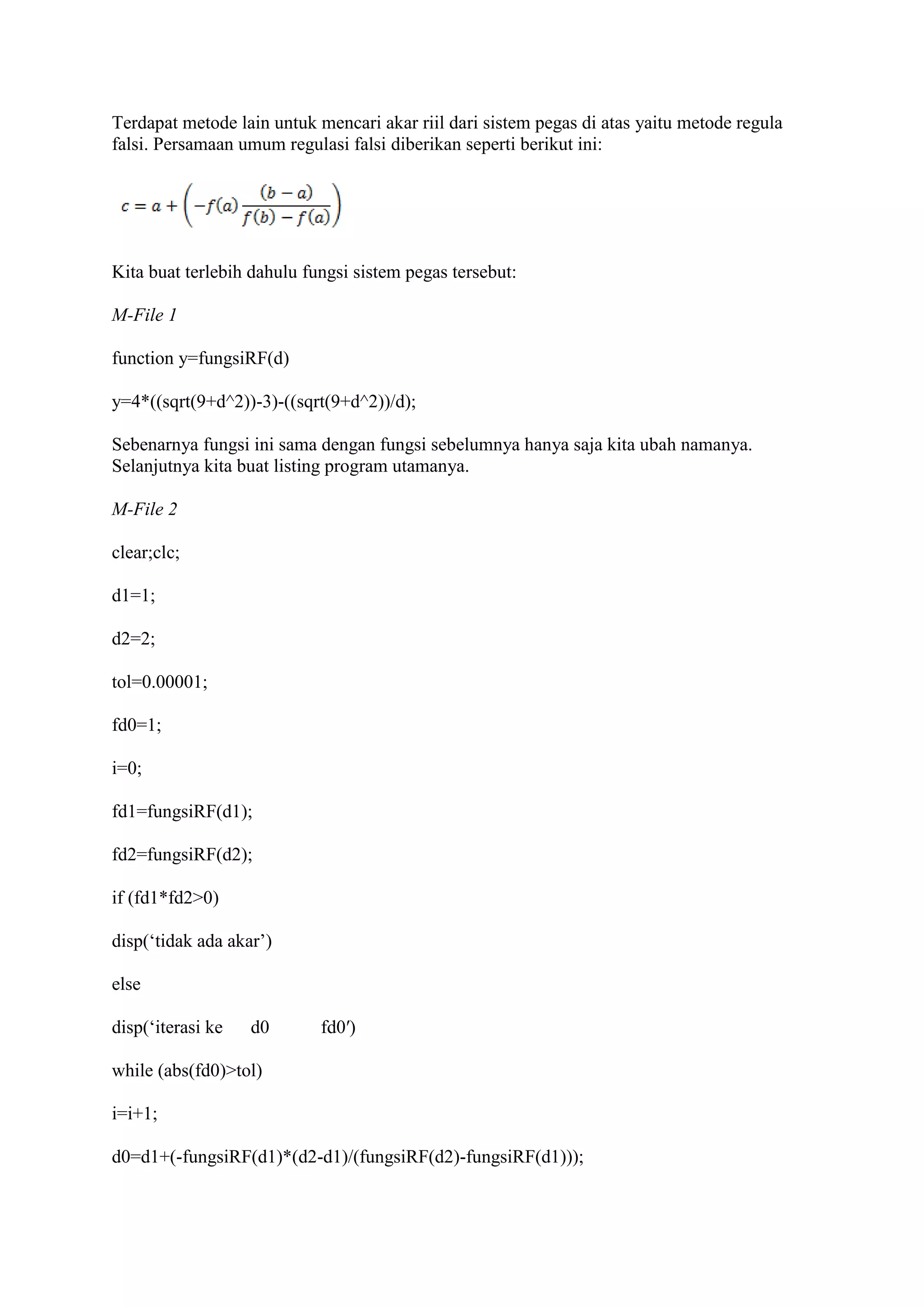 Terdapat metode lain untuk mencari akar riil dari sistem pegas di atas yaitu metode regula
falsi. Persamaan umum regulasi falsi diberikan seperti berikut ini:
Kita buat terlebih dahulu fungsi sistem pegas tersebut:
M-File 1
function y=fungsiRF(d)
y=4*((sqrt(9+d^2))-3)-((sqrt(9+d^2))/d);
Sebenarnya fungsi ini sama dengan fungsi sebelumnya hanya saja kita ubah namanya.
Selanjutnya kita buat listing program utamanya.
M-File 2
clear;clc;
d1=1;
d2=2;
tol=0.00001;
fd0=1;
i=0;
fd1=fungsiRF(d1);
fd2=fungsiRF(d2);
if (fd1*fd2>0)
disp(‘tidak ada akar’)
else
disp(‘iterasi ke d0 fd0′)
while (abs(fd0)>tol)
i=i+1;
d0=d1+(-fungsiRF(d1)*(d2-d1)/(fungsiRF(d2)-fungsiRF(d1)));
 