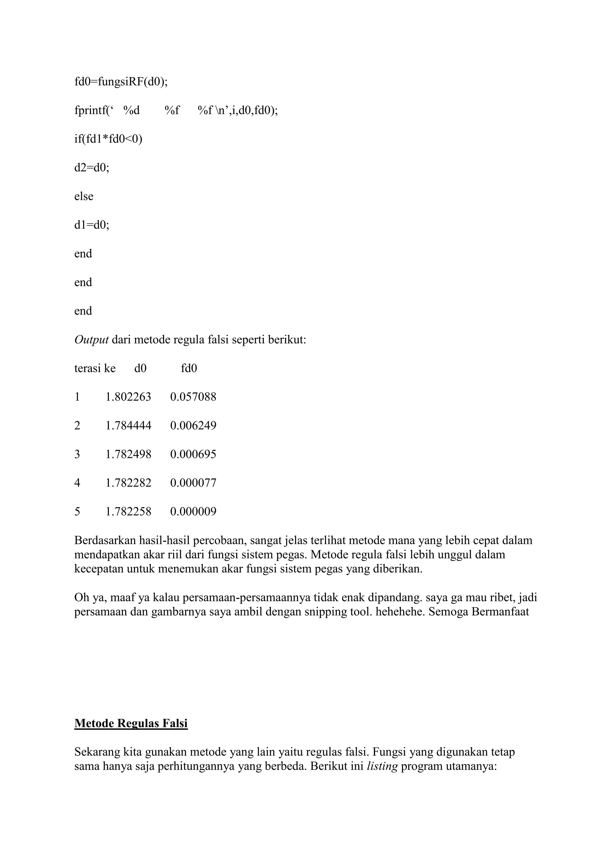 fd0=fungsiRF(d0);
fprintf(‘ %d %f %f n’,i,d0,fd0);
if(fd1*fd0<0)
d2=d0;
else
d1=d0;
end
end
end
Output dari metode regula falsi seperti berikut:
terasi ke d0 fd0
1 1.802263 0.057088
2 1.784444 0.006249
3 1.782498 0.000695
4 1.782282 0.000077
5 1.782258 0.000009
Berdasarkan hasil-hasil percobaan, sangat jelas terlihat metode mana yang lebih cepat dalam
mendapatkan akar riil dari fungsi sistem pegas. Metode regula falsi lebih unggul dalam
kecepatan untuk menemukan akar fungsi sistem pegas yang diberikan.
Oh ya, maaf ya kalau persamaan-persamaannya tidak enak dipandang. saya ga mau ribet, jadi
persamaan dan gambarnya saya ambil dengan snipping tool. hehehehe. Semoga Bermanfaat
Metode Regulas Falsi
Sekarang kita gunakan metode yang lain yaitu regulas falsi. Fungsi yang digunakan tetap
sama hanya saja perhitungannya yang berbeda. Berikut ini listing program utamanya:
 