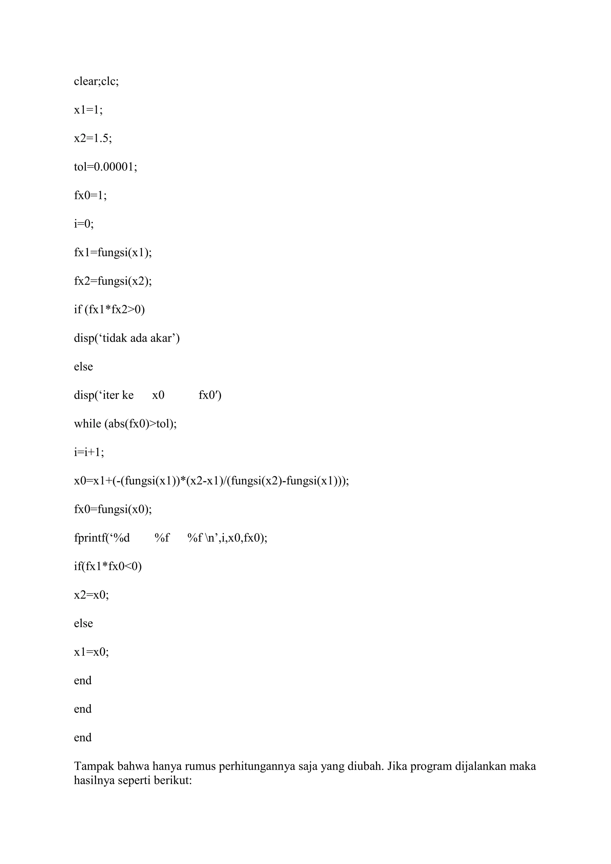 clear;clc;
x1=1;
x2=1.5;
tol=0.00001;
fx0=1;
i=0;
fx1=fungsi(x1);
fx2=fungsi(x2);
if (fx1*fx2>0)
disp(‘tidak ada akar’)
else
disp(‘iter ke x0 fx0′)
while (abs(fx0)>tol);
i=i+1;
x0=x1+(-(fungsi(x1))*(x2-x1)/(fungsi(x2)-fungsi(x1)));
fx0=fungsi(x0);
fprintf(‘%d %f %f n’,i,x0,fx0);
if(fx1*fx0<0)
x2=x0;
else
x1=x0;
end
end
end
Tampak bahwa hanya rumus perhitungannya saja yang diubah. Jika program dijalankan maka
hasilnya seperti berikut:
 