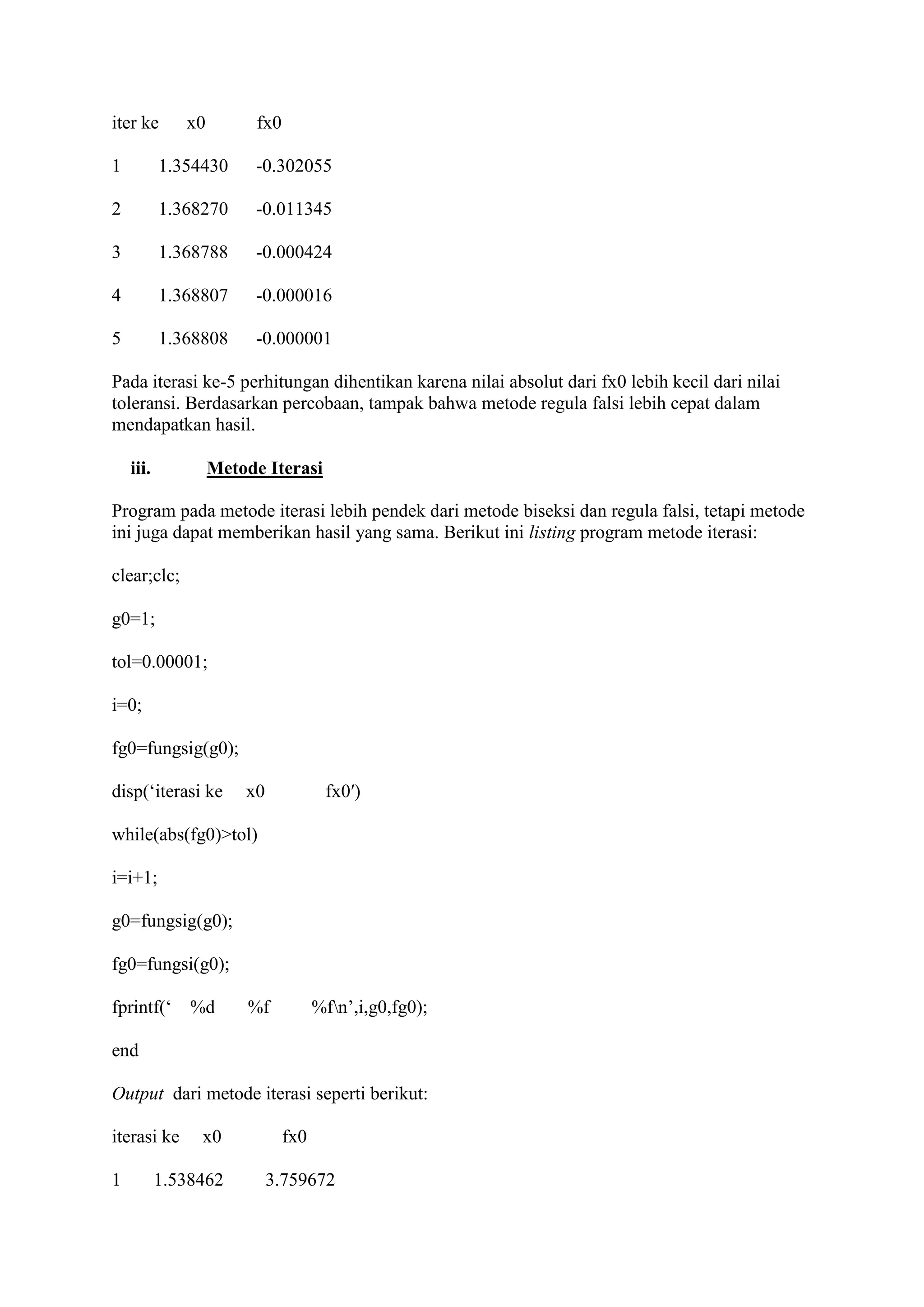 iter ke x0 fx0
1 1.354430 -0.302055
2 1.368270 -0.011345
3 1.368788 -0.000424
4 1.368807 -0.000016
5 1.368808 -0.000001
Pada iterasi ke-5 perhitungan dihentikan karena nilai absolut dari fx0 lebih kecil dari nilai
toleransi. Berdasarkan percobaan, tampak bahwa metode regula falsi lebih cepat dalam
mendapatkan hasil.
iii. Metode Iterasi
Program pada metode iterasi lebih pendek dari metode biseksi dan regula falsi, tetapi metode
ini juga dapat memberikan hasil yang sama. Berikut ini listing program metode iterasi:
clear;clc;
g0=1;
tol=0.00001;
i=0;
fg0=fungsig(g0);
disp(‘iterasi ke x0 fx0′)
while(abs(fg0)>tol)
i=i+1;
g0=fungsig(g0);
fg0=fungsi(g0);
fprintf(‘ %d %f %fn’,i,g0,fg0);
end
Output dari metode iterasi seperti berikut:
iterasi ke x0 fx0
1 1.538462 3.759672
 