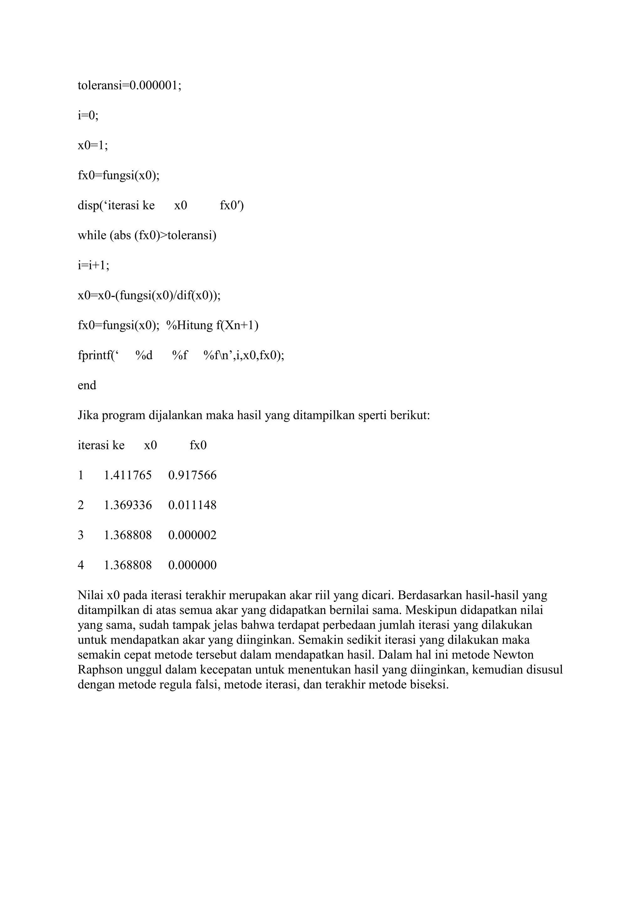 toleransi=0.000001;
i=0;
x0=1;
fx0=fungsi(x0);
disp(‘iterasi ke x0 fx0′)
while (abs (fx0)>toleransi)
i=i+1;
x0=x0-(fungsi(x0)/dif(x0));
fx0=fungsi(x0); %Hitung f(Xn+1)
fprintf(‘ %d %f %fn’,i,x0,fx0);
end
Jika program dijalankan maka hasil yang ditampilkan sperti berikut:
iterasi ke x0 fx0
1 1.411765 0.917566
2 1.369336 0.011148
3 1.368808 0.000002
4 1.368808 0.000000
Nilai x0 pada iterasi terakhir merupakan akar riil yang dicari. Berdasarkan hasil-hasil yang
ditampilkan di atas semua akar yang didapatkan bernilai sama. Meskipun didapatkan nilai
yang sama, sudah tampak jelas bahwa terdapat perbedaan jumlah iterasi yang dilakukan
untuk mendapatkan akar yang diinginkan. Semakin sedikit iterasi yang dilakukan maka
semakin cepat metode tersebut dalam mendapatkan hasil. Dalam hal ini metode Newton
Raphson unggul dalam kecepatan untuk menentukan hasil yang diinginkan, kemudian disusul
dengan metode regula falsi, metode iterasi, dan terakhir metode biseksi.
 