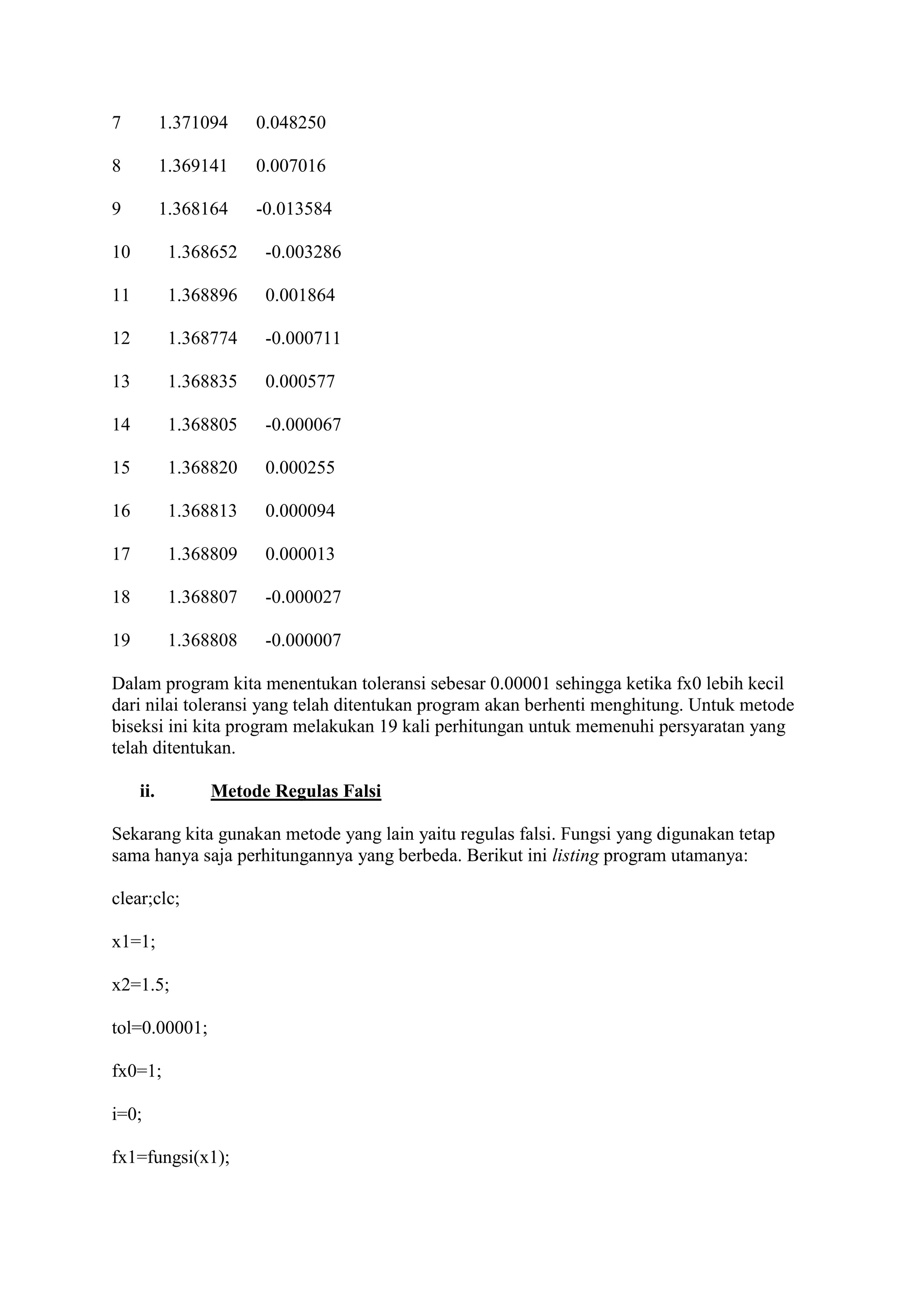 7 1.371094 0.048250
8 1.369141 0.007016
9 1.368164 -0.013584
10 1.368652 -0.003286
11 1.368896 0.001864
12 1.368774 -0.000711
13 1.368835 0.000577
14 1.368805 -0.000067
15 1.368820 0.000255
16 1.368813 0.000094
17 1.368809 0.000013
18 1.368807 -0.000027
19 1.368808 -0.000007
Dalam program kita menentukan toleransi sebesar 0.00001 sehingga ketika fx0 lebih kecil
dari nilai toleransi yang telah ditentukan program akan berhenti menghitung. Untuk metode
biseksi ini kita program melakukan 19 kali perhitungan untuk memenuhi persyaratan yang
telah ditentukan.
ii. Metode Regulas Falsi
Sekarang kita gunakan metode yang lain yaitu regulas falsi. Fungsi yang digunakan tetap
sama hanya saja perhitungannya yang berbeda. Berikut ini listing program utamanya:
clear;clc;
x1=1;
x2=1.5;
tol=0.00001;
fx0=1;
i=0;
fx1=fungsi(x1);
 
