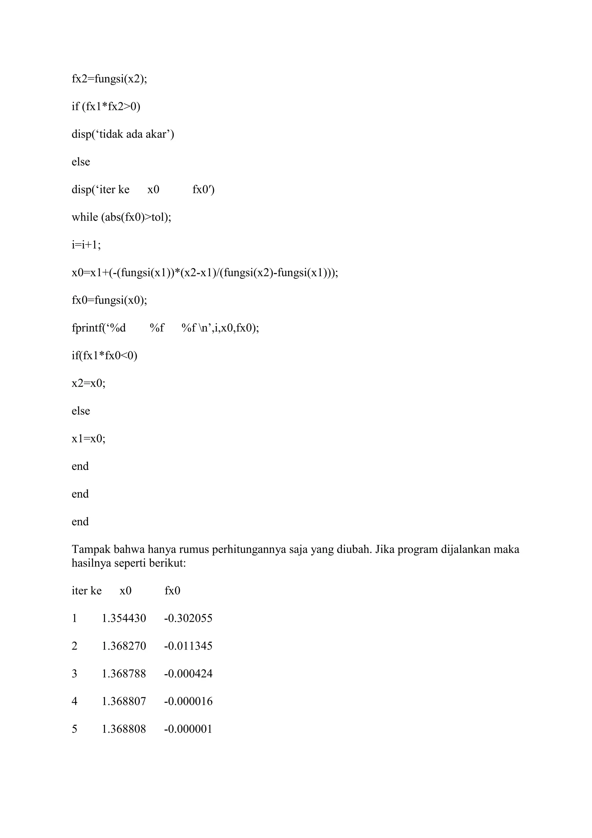 fx2=fungsi(x2);
if (fx1*fx2>0)
disp(‘tidak ada akar’)
else
disp(‘iter ke x0 fx0′)
while (abs(fx0)>tol);
i=i+1;
x0=x1+(-(fungsi(x1))*(x2-x1)/(fungsi(x2)-fungsi(x1)));
fx0=fungsi(x0);
fprintf(‘%d %f %f n’,i,x0,fx0);
if(fx1*fx0<0)
x2=x0;
else
x1=x0;
end
end
end
Tampak bahwa hanya rumus perhitungannya saja yang diubah. Jika program dijalankan maka
hasilnya seperti berikut:
iter ke x0 fx0
1 1.354430 -0.302055
2 1.368270 -0.011345
3 1.368788 -0.000424
4 1.368807 -0.000016
5 1.368808 -0.000001
 