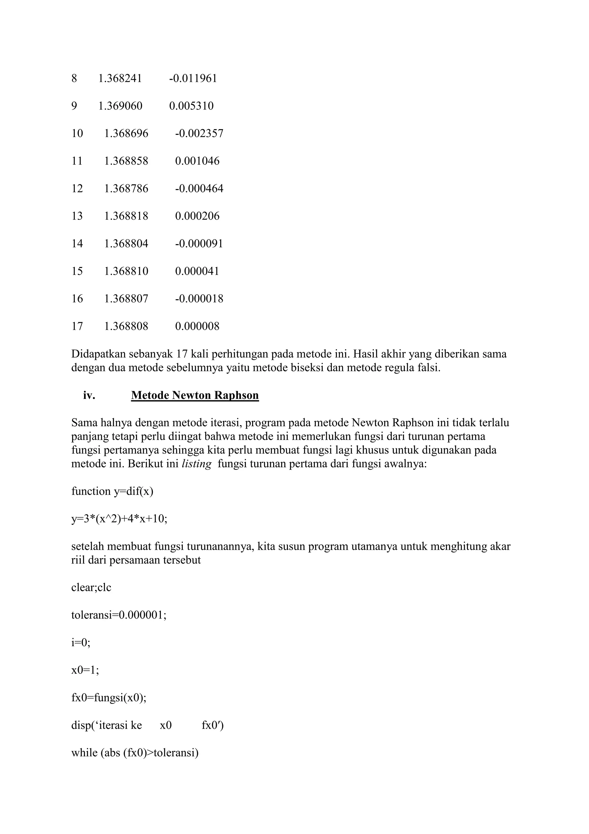 8 1.368241 -0.011961
9 1.369060 0.005310
10 1.368696 -0.002357
11 1.368858 0.001046
12 1.368786 -0.000464
13 1.368818 0.000206
14 1.368804 -0.000091
15 1.368810 0.000041
16 1.368807 -0.000018
17 1.368808 0.000008
Didapatkan sebanyak 17 kali perhitungan pada metode ini. Hasil akhir yang diberikan sama
dengan dua metode sebelumnya yaitu metode biseksi dan metode regula falsi.
iv. Metode Newton Raphson
Sama halnya dengan metode iterasi, program pada metode Newton Raphson ini tidak terlalu
panjang tetapi perlu diingat bahwa metode ini memerlukan fungsi dari turunan pertama
fungsi pertamanya sehingga kita perlu membuat fungsi lagi khusus untuk digunakan pada
metode ini. Berikut ini listing fungsi turunan pertama dari fungsi awalnya:
function y=dif(x)
y=3*(x^2)+4*x+10;
setelah membuat fungsi turunanannya, kita susun program utamanya untuk menghitung akar
riil dari persamaan tersebut
clear;clc
toleransi=0.000001;
i=0;
x0=1;
fx0=fungsi(x0);
disp(‘iterasi ke x0 fx0′)
while (abs (fx0)>toleransi)
 