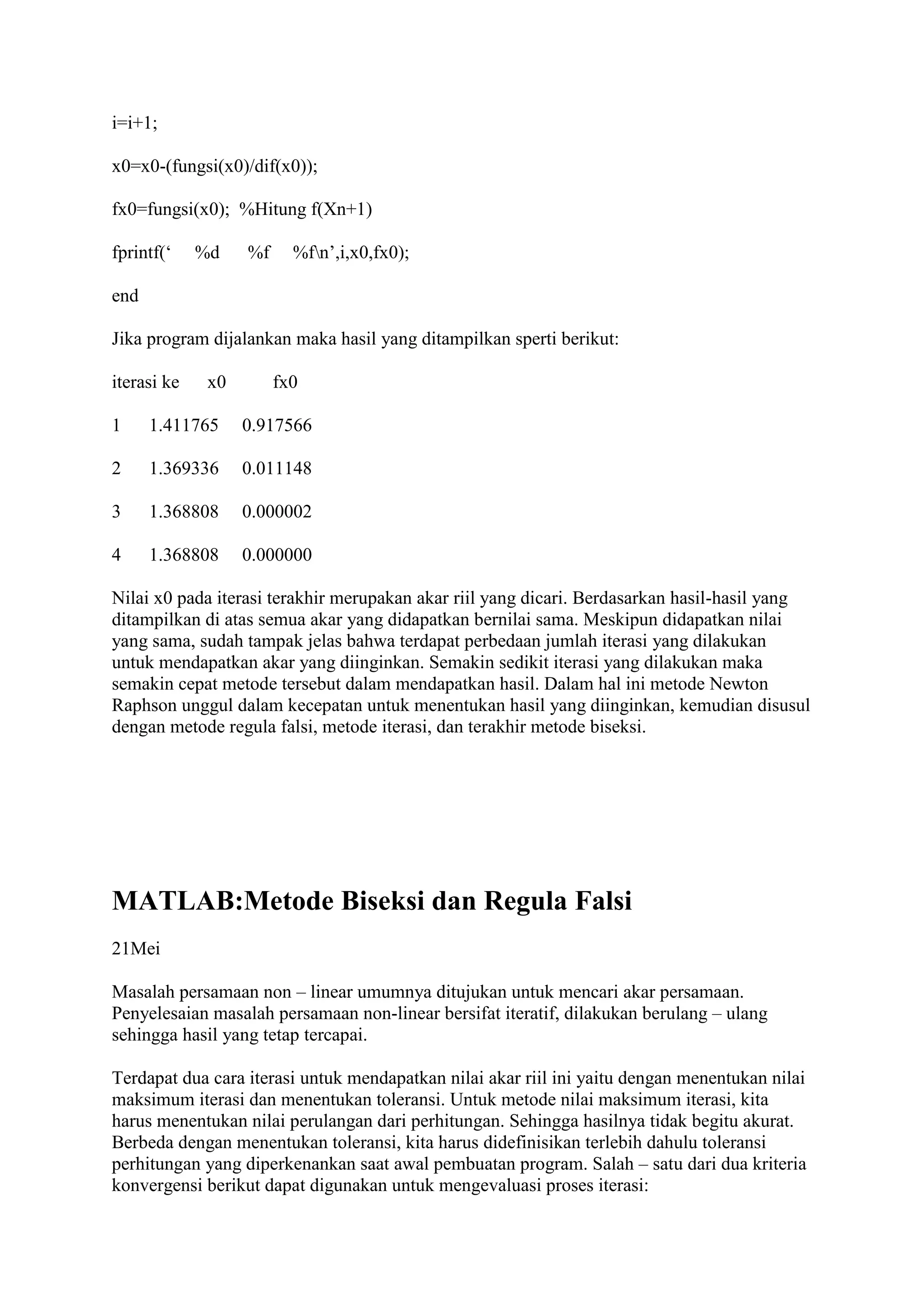 i=i+1;
x0=x0-(fungsi(x0)/dif(x0));
fx0=fungsi(x0); %Hitung f(Xn+1)
fprintf(‘ %d %f %fn’,i,x0,fx0);
end
Jika program dijalankan maka hasil yang ditampilkan sperti berikut:
iterasi ke x0 fx0
1 1.411765 0.917566
2 1.369336 0.011148
3 1.368808 0.000002
4 1.368808 0.000000
Nilai x0 pada iterasi terakhir merupakan akar riil yang dicari. Berdasarkan hasil-hasil yang
ditampilkan di atas semua akar yang didapatkan bernilai sama. Meskipun didapatkan nilai
yang sama, sudah tampak jelas bahwa terdapat perbedaan jumlah iterasi yang dilakukan
untuk mendapatkan akar yang diinginkan. Semakin sedikit iterasi yang dilakukan maka
semakin cepat metode tersebut dalam mendapatkan hasil. Dalam hal ini metode Newton
Raphson unggul dalam kecepatan untuk menentukan hasil yang diinginkan, kemudian disusul
dengan metode regula falsi, metode iterasi, dan terakhir metode biseksi.
MATLAB:Metode Biseksi dan Regula Falsi
21Mei
Masalah persamaan non – linear umumnya ditujukan untuk mencari akar persamaan.
Penyelesaian masalah persamaan non-linear bersifat iteratif, dilakukan berulang – ulang
sehingga hasil yang tetap tercapai.
Terdapat dua cara iterasi untuk mendapatkan nilai akar riil ini yaitu dengan menentukan nilai
maksimum iterasi dan menentukan toleransi. Untuk metode nilai maksimum iterasi, kita
harus menentukan nilai perulangan dari perhitungan. Sehingga hasilnya tidak begitu akurat.
Berbeda dengan menentukan toleransi, kita harus didefinisikan terlebih dahulu toleransi
perhitungan yang diperkenankan saat awal pembuatan program. Salah – satu dari dua kriteria
konvergensi berikut dapat digunakan untuk mengevaluasi proses iterasi:
 