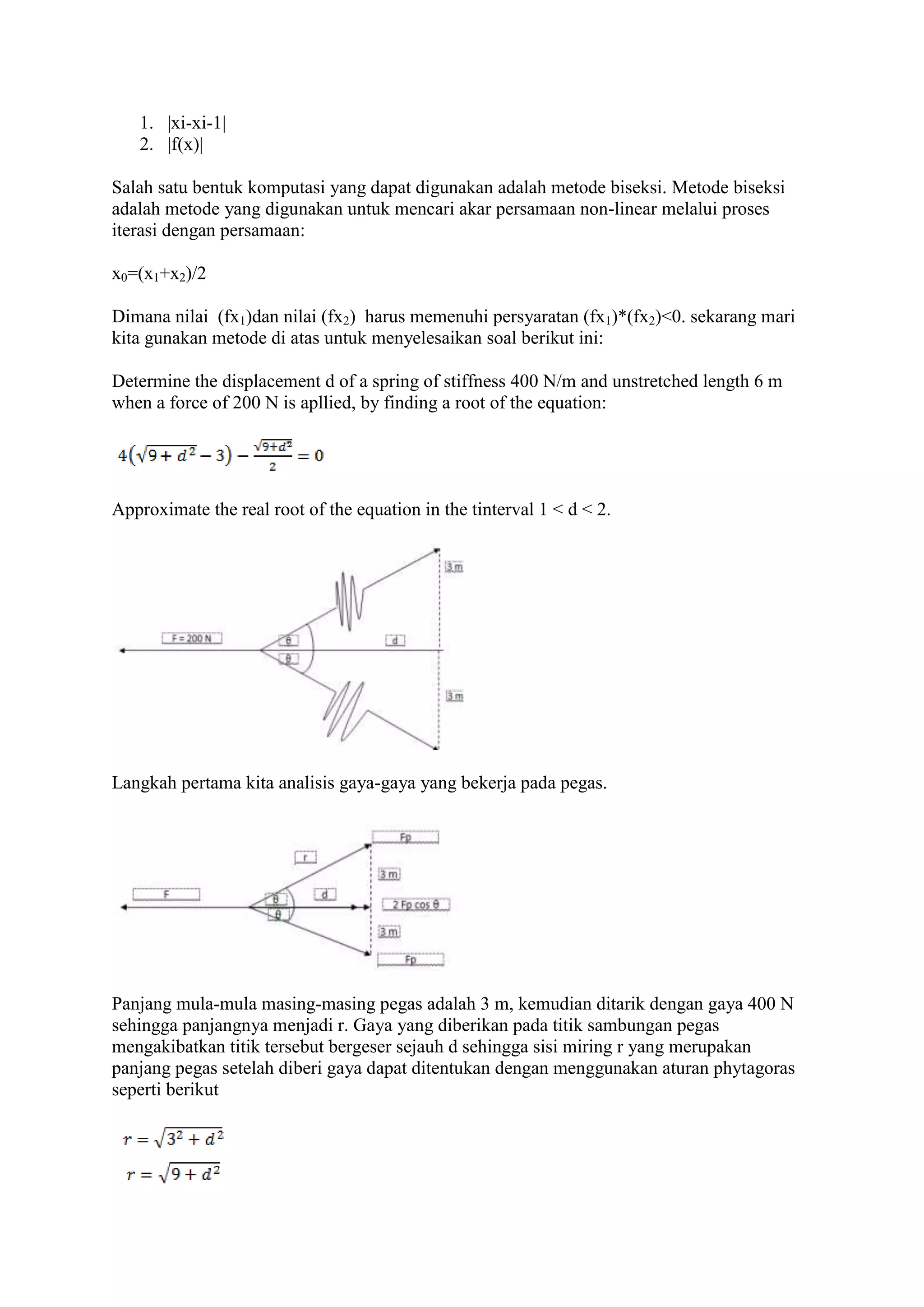 1. |xi-xi-1|
2. |f(x)|
Salah satu bentuk komputasi yang dapat digunakan adalah metode biseksi. Metode biseksi
adalah metode yang digunakan untuk mencari akar persamaan non-linear melalui proses
iterasi dengan persamaan:
x0=(x1+x2)/2
Dimana nilai (fx1)dan nilai (fx2) harus memenuhi persyaratan (fx1)*(fx2)<0. sekarang mari
kita gunakan metode di atas untuk menyelesaikan soal berikut ini:
Determine the displacement d of a spring of stiffness 400 N/m and unstretched length 6 m
when a force of 200 N is apllied, by finding a root of the equation:
Approximate the real root of the equation in the tinterval 1 < d < 2.
Langkah pertama kita analisis gaya-gaya yang bekerja pada pegas.
Panjang mula-mula masing-masing pegas adalah 3 m, kemudian ditarik dengan gaya 400 N
sehingga panjangnya menjadi r. Gaya yang diberikan pada titik sambungan pegas
mengakibatkan titik tersebut bergeser sejauh d sehingga sisi miring r yang merupakan
panjang pegas setelah diberi gaya dapat ditentukan dengan menggunakan aturan phytagoras
seperti berikut
 
