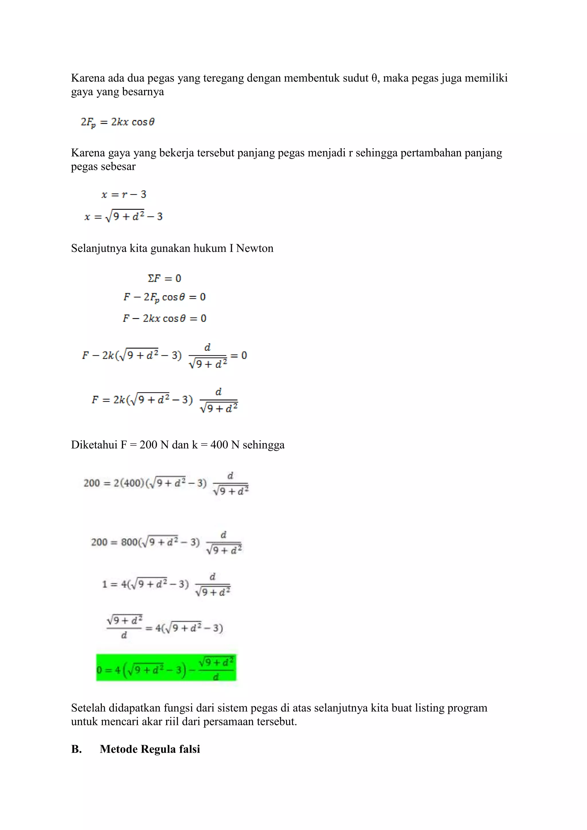 Karena ada dua pegas yang teregang dengan membentuk sudut θ, maka pegas juga memiliki
gaya yang besarnya
Karena gaya yang bekerja tersebut panjang pegas menjadi r sehingga pertambahan panjang
pegas sebesar
Selanjutnya kita gunakan hukum I Newton
Diketahui F = 200 N dan k = 400 N sehingga
Setelah didapatkan fungsi dari sistem pegas di atas selanjutnya kita buat listing program
untuk mencari akar riil dari persamaan tersebut.
B. Metode Regula falsi
 