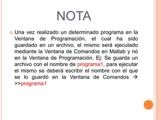 NOTA
 Una vez realizado un determinado programa en la
Ventana de Programación, el cual ha sido
guardado en un archivo, el mismo será ejecutado
mediante la Ventana de Comandos en Matlab y nó
en la Ventana de Programación. Ej: Se guarda un
archivo con el nombre de programa1, para ejecutar
el mismo se deberá escribir el nombre con el que
se lo guardó en la Ventana de Comandos 
>>programa1
 