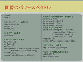 画像のパワースペクトル
clear all
close all
img = imread('en/renga.bmp');
img=rgb2gray(img);
subplot(2,2,1);
imshow(img);
%２次元フーリエ変換
im=fft2(img);
%パワースペクトルの表示
[h, w]=size(im);
nw=floor(w/2);
nh=floor(h/2);
imout=[im(nh+1:h,nw+1:w),im(nh+1:h,1:nw);&hellip;
[im(1:nh,nw+1:w),im(1:nh,1:nw)]];
subplot(2,2,2);
imshow(20*log10(abs(imout)),[0 255]);

%縦方向の周波数をゼロに置き換える
im_arranged=im;
im_arranged(:,w-5:w)=0;
im_arranged(:,1:5)=0;
im_arranged(1,1)=im(1,1);
%置き換えたものを表示
imout2=[im_arranged(nh+1:h,nw+1:w),&hellip;
im_arranged(nh+1:h,1:nw);&hellip;
[im_arranged(1:nh,nw+1:w),&hellip;
im_arranged(1:nh,1:nw)]];
subplot(2,2,4);
imshow(20*log10(abs(imout2)),[0 255]);
%逆2次元フーリエ変換
img2 = abs(ifft2(im_arranged));
%逆フーリエ変換したものを表示
subplot(2,2,3)
imshow(uint8(img2));

 