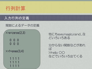 行列計算
入力行列の定義
関数によるデータの定義
>>e=zeros(2,3)
0 0 0
0 0 0
>>f=ones(3,4)
1111
1111
1111

他にもeye,magic,rand...な
どいろいろある

分からない関数などがあれ
ば
>>help ○○
などでいろいろ出てくる

 