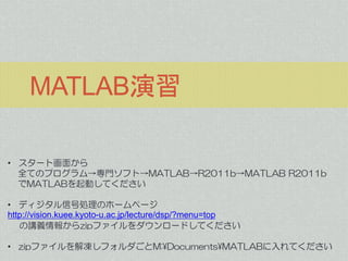 MATLAB演習
• スタート画面から
全てのプログラム→専門ソフト→MATLAB→R2011b→MATLAB R2011b
でMATLABを起動してください

• ディジタル信号処理のホームページ
http://vision.kuee.kyoto-u.ac.jp/lecture/dsp/?menu=top
の講義情報からzipファイルをダウンロードしてください
• zipファイルを解凍しフォルダごとM:¥Documents¥MATLABに入れてください

 
