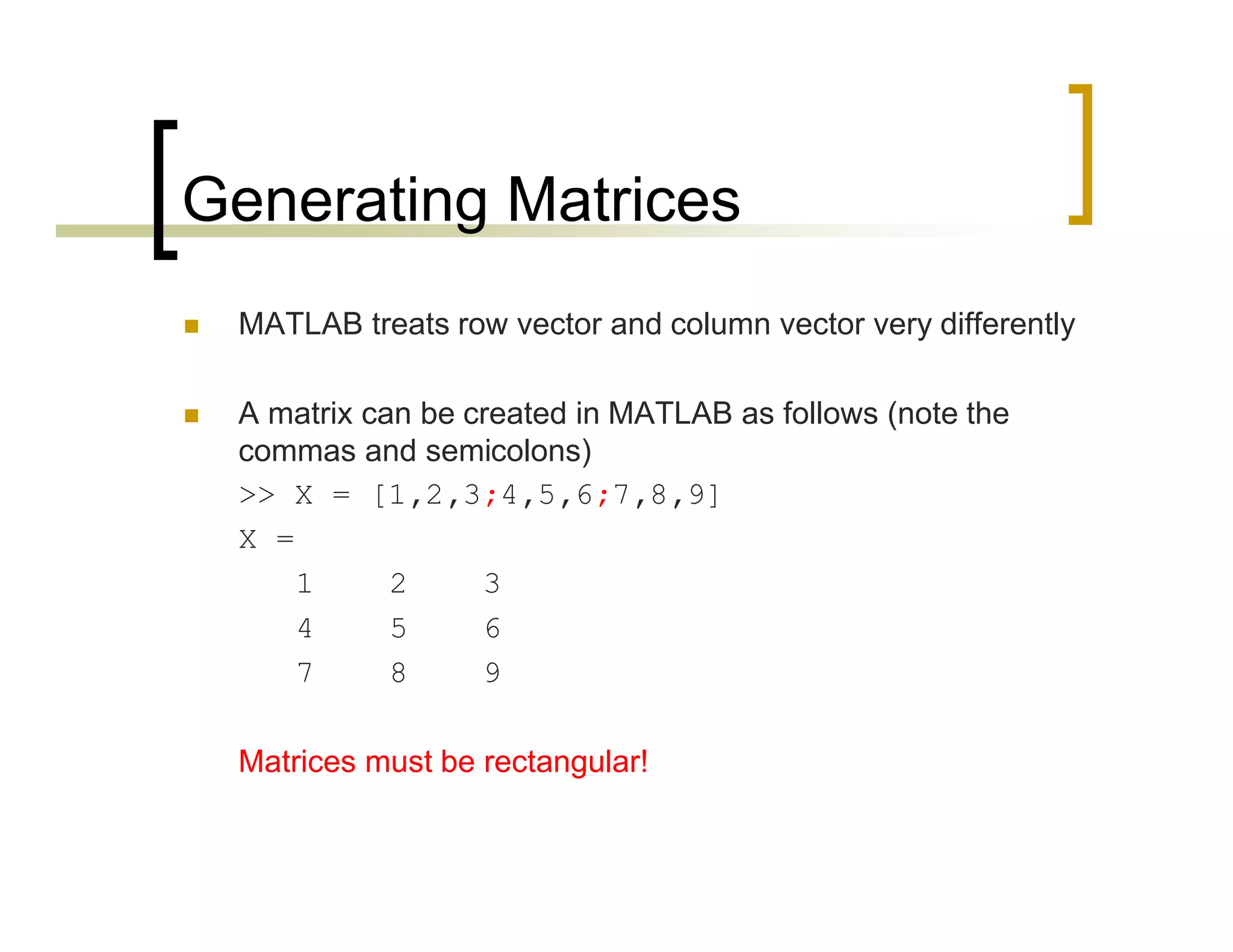 Generating Matrices 
 MATLAB treats row vector and column vector very differently 
 A matrix can be created in MATLAB as follows (note the 
commas and semicolons) 
>> X = [1,2,3;4,5,6;7,8,9] 
X = 
1 2 3 
4 5 6 
7 8 9 
Matrices must be rectangular! 
 