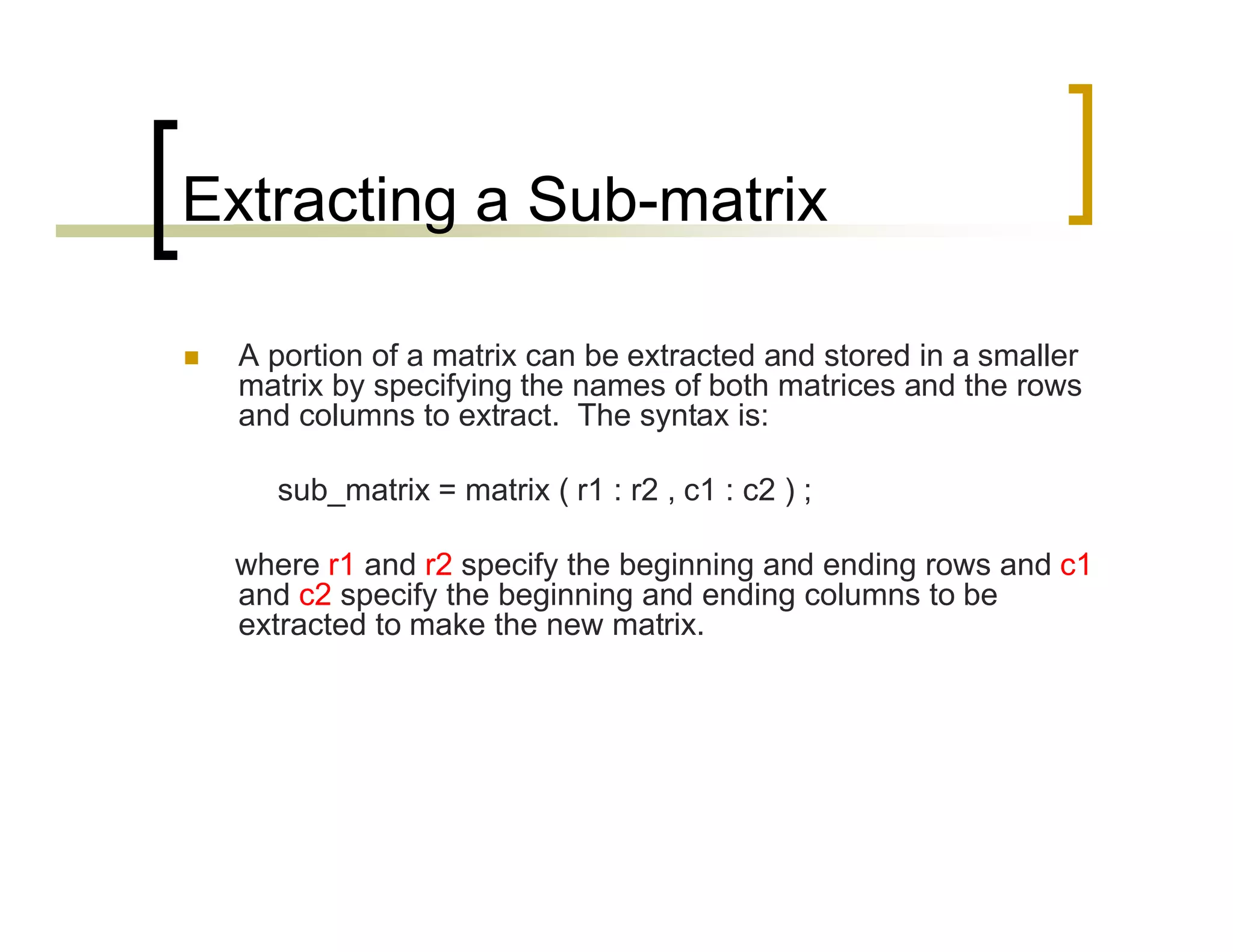 Extracting a Sub-matrix 
 A portion of a matrix can be extracted and stored in a smaller 
matrix by specifying the names of both matrices and the rows 
and columns to extract. The syntax is: 
sub_matrix = matrix ( r1 : r2 , c1 : c2 ) ; 
where r1 and r2 specify the beginning and ending rows and c1 
and c2 specify the beginning and ending columns to be 
extracted to make the new matrix. 
 