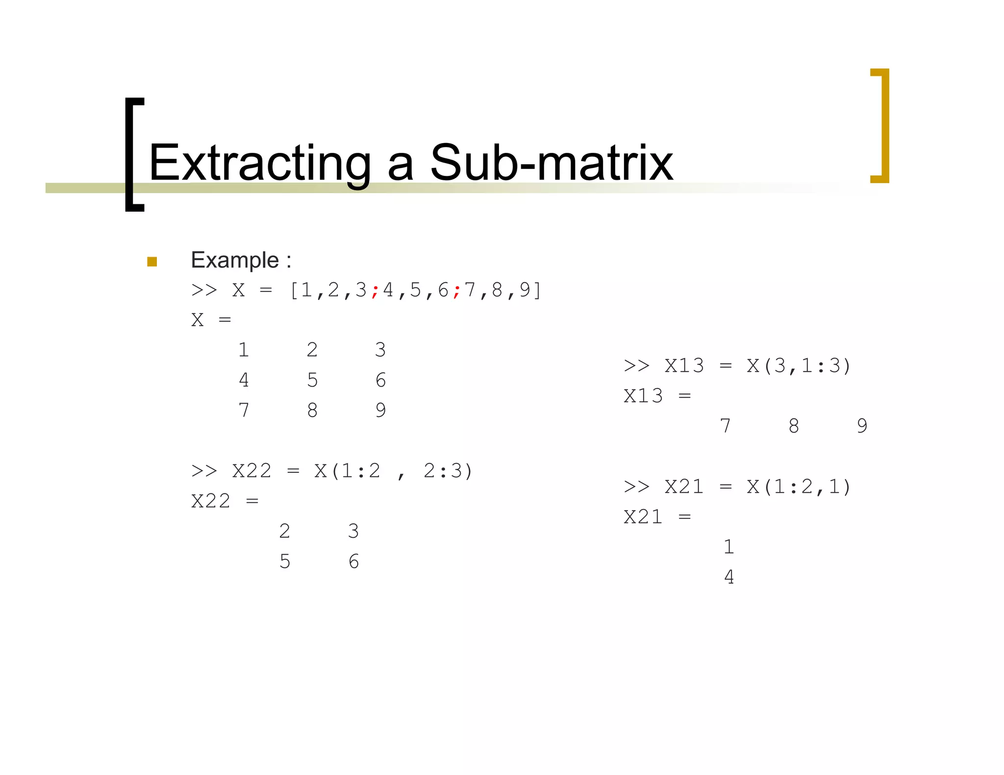 Extracting a Sub-matrix 
 Example : 
>> X = [1,2,3;4,5,6;7,8,9] 
X = 
1 2 3 
4 5 6 
7 8 9 
>> X22 = X(1:2 , 2:3) 
X22 = 
2 3 
5 6 
>> X13 = X(3,1:3) 
X13 = 
7 8 9 
>> X21 = X(1:2,1) 
X21 = 
1 
4 
 
