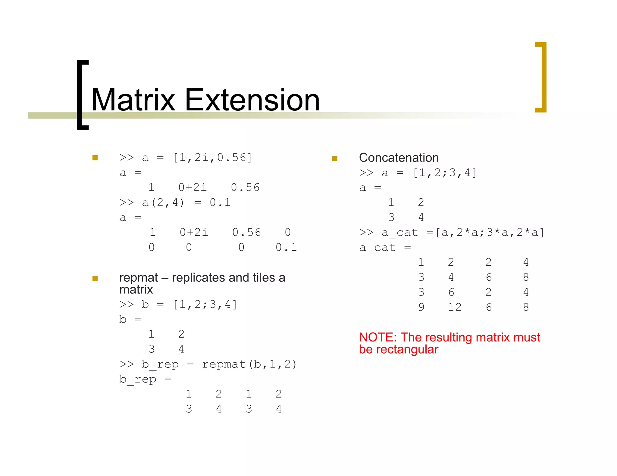 Matrix Extension 
 >> a = [1,2i,0.56] 
a = 
1 0+2i 0.56 
>> a(2,4) = 0.1 
a = 
1 0+2i 0.56 0 
0 0 0 0.1 
 repmat – replicates and tiles a 
matrix 
>> b = [1,2;3,4] 
b = 
1 2 
3 4 
>> b_rep = repmat(b,1,2) 
b_rep = 
1 2 1 2 
3 4 3 4 
 Concatenation 
>> a = [1,2;3,4] 
a = 
1 2 
3 4 
>> a_cat =[a,2*a;3*a,2*a] 
a_cat = 
1 2 2 4 
3 4 6 8 
3 6 2 4 
9 12 6 8 
NOTE: The resulting matrix must 
be rectangular 
 