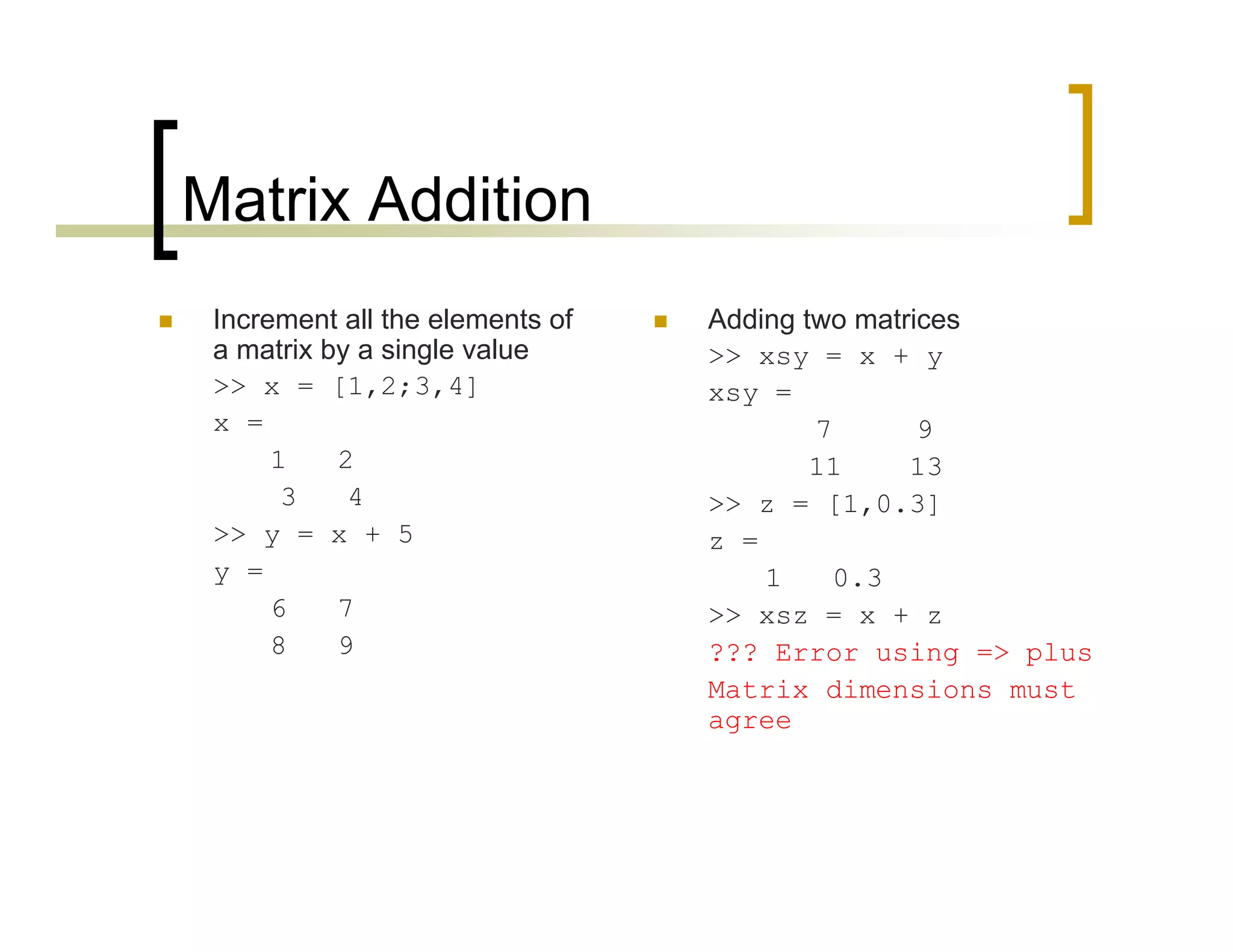 Matrix Addition 
 Increment all the elements of 
a matrix by a single value 
>> x = [1,2;3,4] 
x = 
1 2 
3 4 
>> y = x + 5 
y = 
6 7 
8 9 
 Adding two matrices 
>> xsy = x + y 
xsy = 
7 9 
11 13 
>> z = [1,0.3] 
z = 
1 0.3 
>> xsz = x + z 
??? Error using => plus 
Matrix dimensions must 
agree 
 