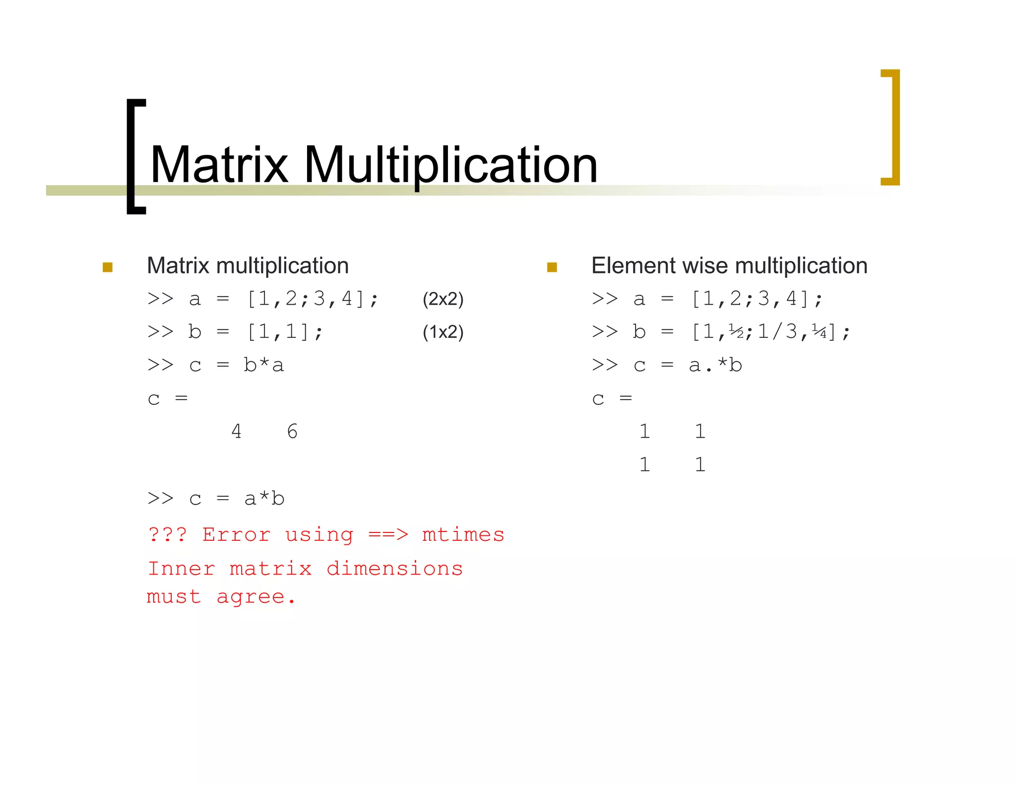 Matrix Multiplication 
 Matrix multiplication 
>> a = [1,2;3,4]; (2x2) 
>> b = [1,1]; (1x2) 
>> c = b*a 
c = 
4 6 
>> c = a*b 
??? Error using ==> mtimes 
Inner matrix dimensions 
must agree. 
 Element wise multiplication 
>> a = [1,2;3,4]; 
>> b = [1,½;1/3,¼]; 
>> c = a.*b 
c = 
1 1 
1 1 
 