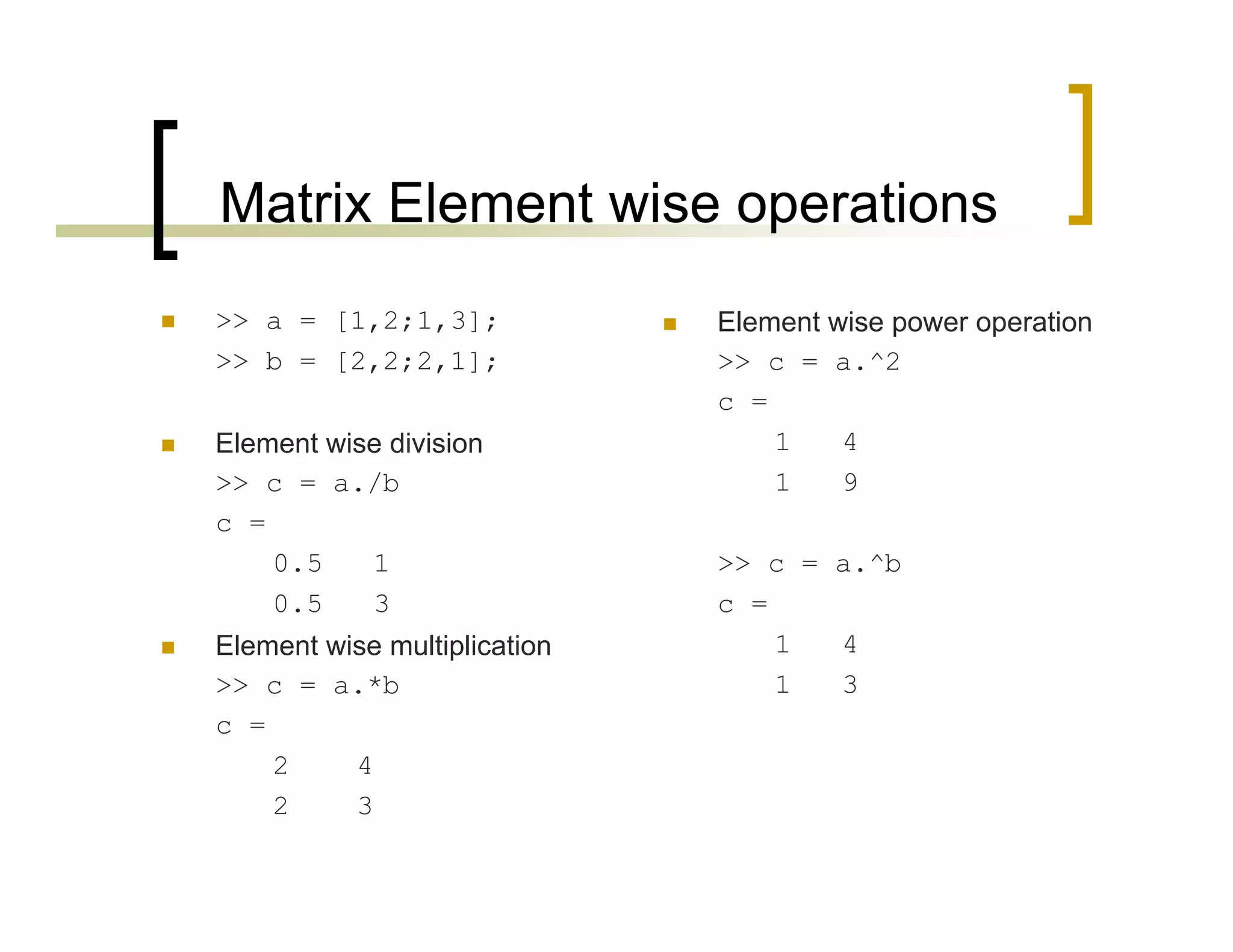 Matrix Element wise operations 
 >> a = [1,2;1,3]; 
>> b = [2,2;2,1]; 
 Element wise division 
>> c = a./b 
c = 
0.5 1 
0.5 3 
 Element wise multiplication 
>> c = a.*b 
c = 
2 4 
2 3 
 Element wise power operation 
>> c = a.^2 
c = 
1 4 
1 9 
>> c = a.^b 
c = 
1 4 
1 3 
 