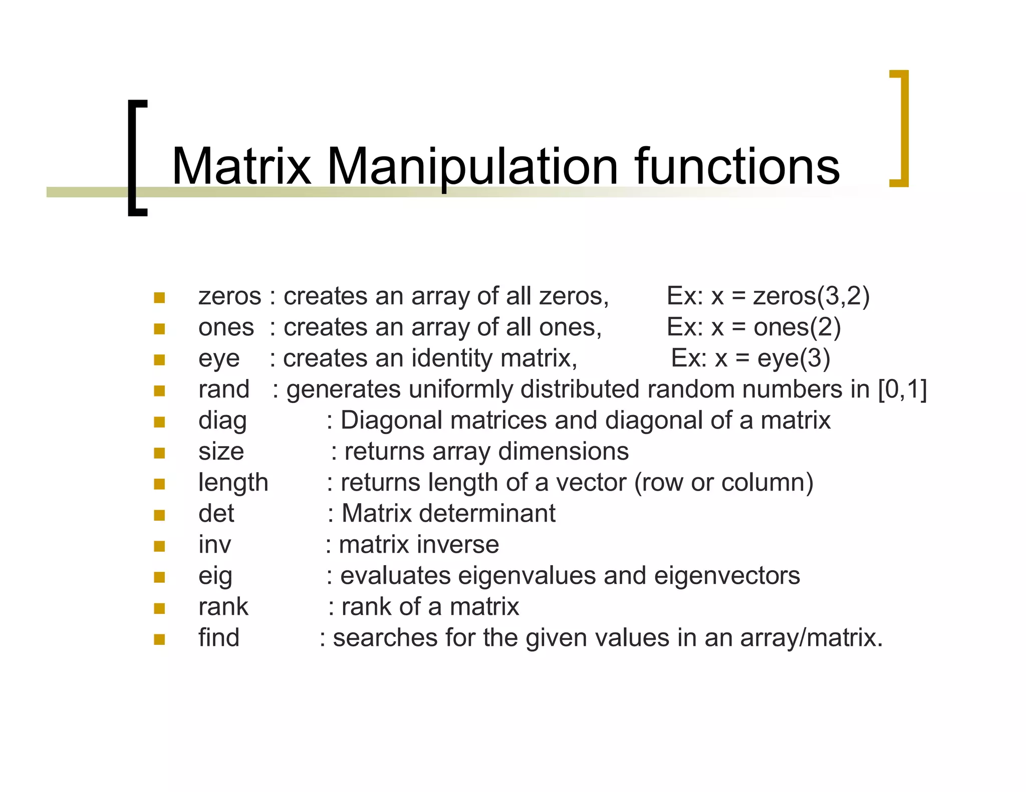 Matrix Manipulation functions 
 zeros : creates an array of all zeros, Ex: x = zeros(3,2) 
 ones : creates an array of all ones, Ex: x = ones(2) 
 eye : creates an identity matrix, Ex: x = eye(3) 
 rand : generates uniformly distributed random numbers in [0,1] 
 diag : Diagonal matrices and diagonal of a matrix 
 size : returns array dimensions 
 length : returns length of a vector (row or column) 
 det : Matrix determinant 
 inv : matrix inverse 
 eig : evaluates eigenvalues and eigenvectors 
 rank : rank of a matrix 
 find : searches for the given values in an array/matrix. 
 