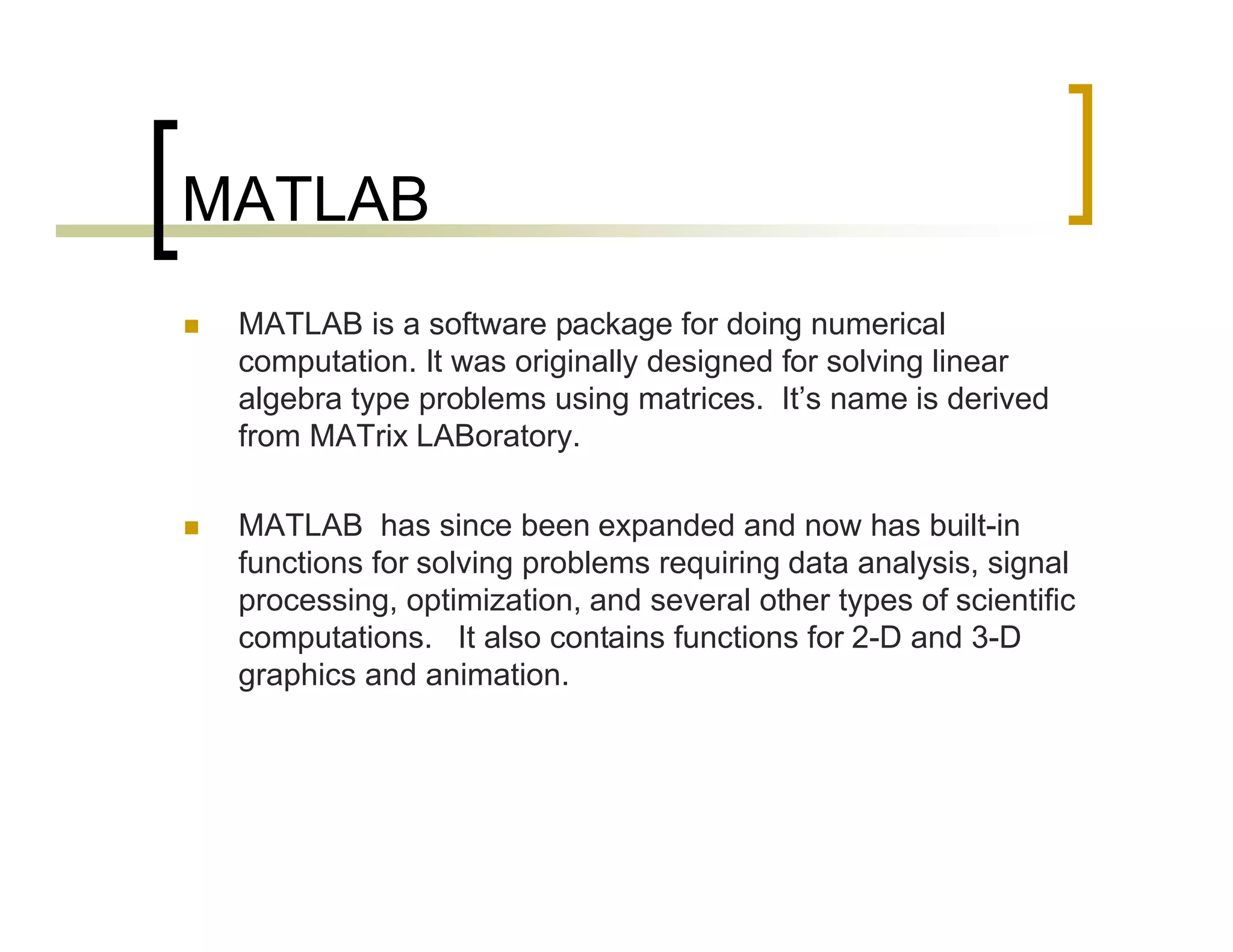MATLAB 
 MATLAB is a software package for doing numerical 
computation. It was originally designed for solving linear 
algebra type problems using matrices. It’s name is derived 
from MATrix LABoratory. 
 MATLAB has since been expanded and now has built-in 
functions for solving problems requiring data analysis, signal 
processing, optimization, and several other types of scientific 
computations. It also contains functions for 2-D and 3-D 
graphics and animation. 
 