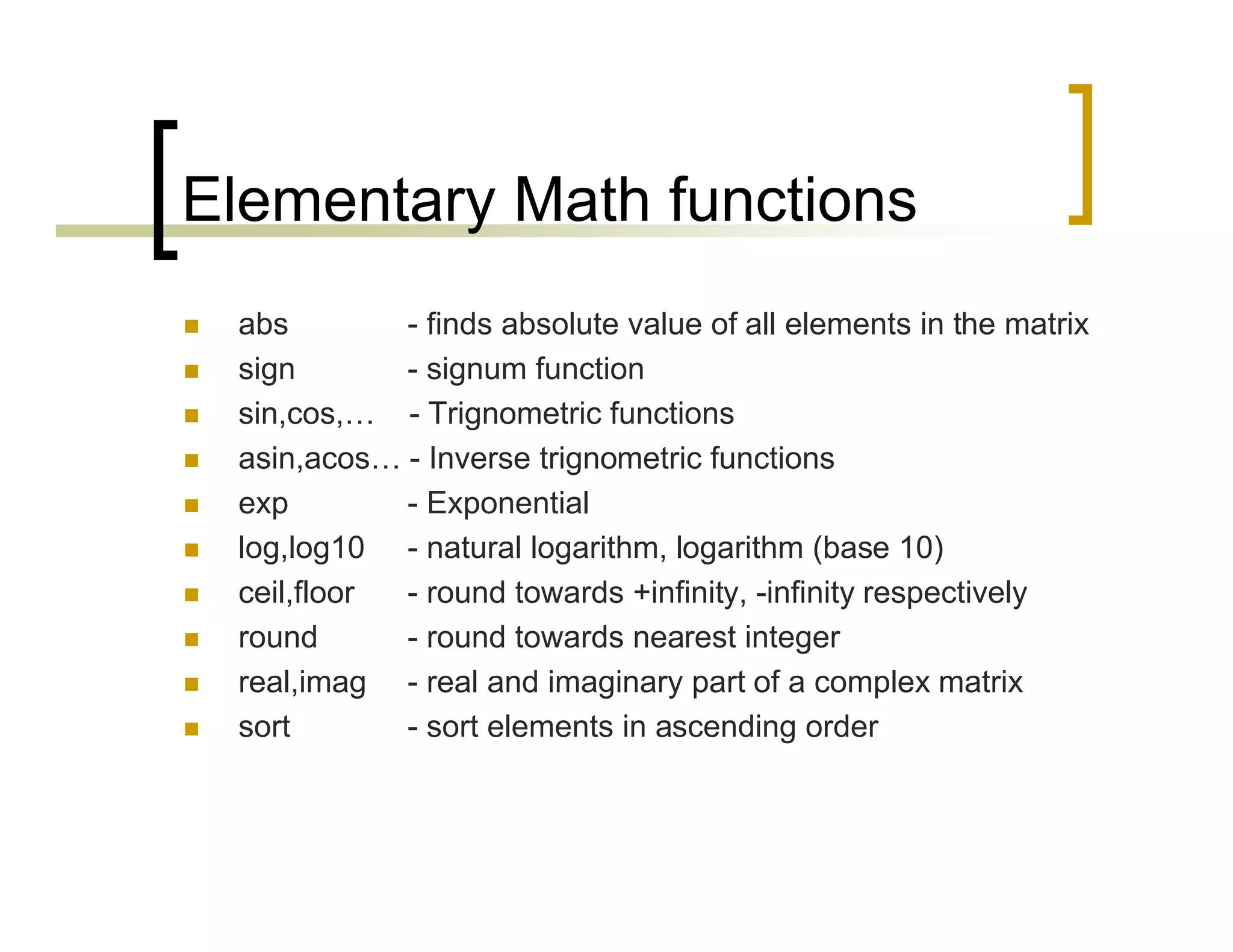 Elementary Math functions 
 abs - finds absolute value of all elements in the matrix 
 sign - signum function 
 sin,cos,… - Trignometric functions 
 asin,acos… - Inverse trignometric functions 
 exp - Exponential 
 log,log10 - natural logarithm, logarithm (base 10) 
 ceil,floor - round towards +infinity, -infinity respectively 
 round - round towards nearest integer 
 real,imag - real and imaginary part of a complex matrix 
 sort - sort elements in ascending order 
 