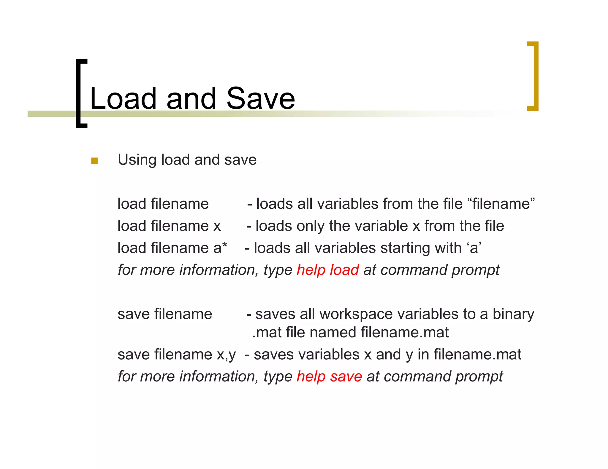 Load and Save 
 Using load and save 
load filename - loads all variables from the file “filename” 
load filename x - loads only the variable x from the file 
load filename a* - loads all variables starting with ‘a’ 
for more information, type help load at command prompt 
save filename - saves all workspace variables to a binary 
.mat file named filename.mat 
save filename x,y - saves variables x and y in filename.mat 
for more information, type help save at command prompt 
 