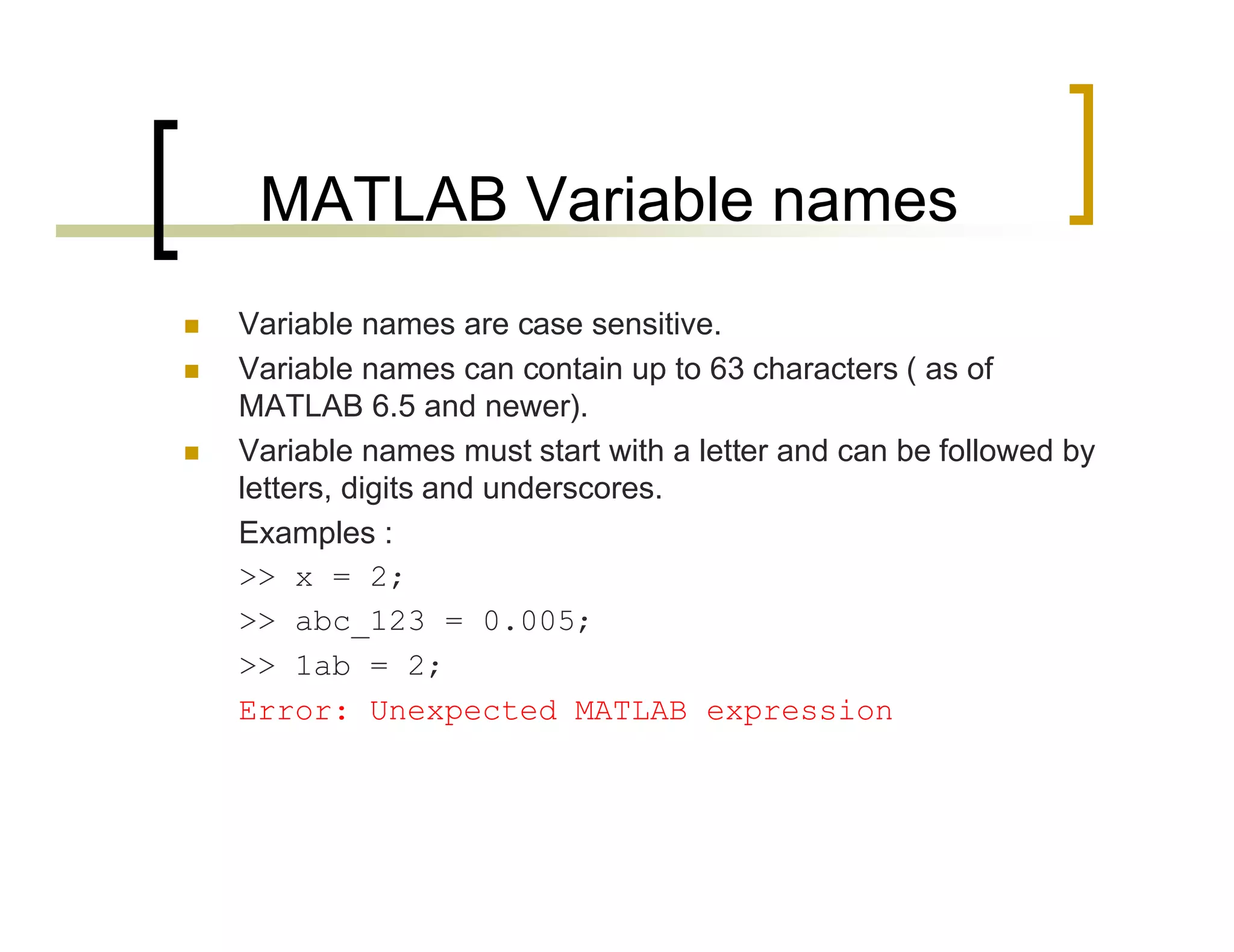 MATLAB Variable names 
 Variable names are case sensitive. 
 Variable names can contain up to 63 characters ( as of 
MATLAB 6.5 and newer). 
 Variable names must start with a letter and can be followed by 
letters, digits and underscores. 
Examples : 
>> x = 2; 
>> abc_123 = 0.005; 
>> 1ab = 2; 
Error: Unexpected MATLAB expression 
 