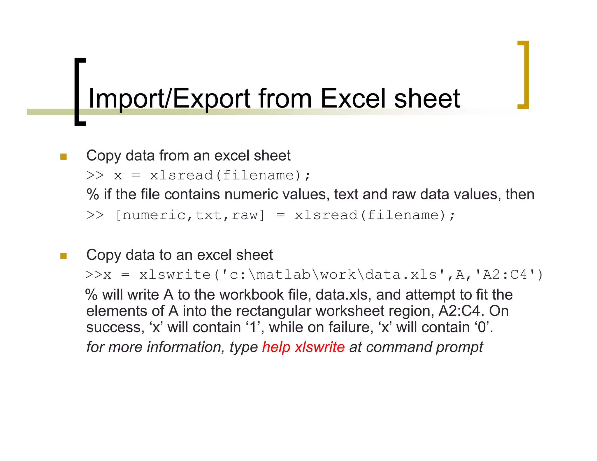 Import/Export from Excel sheet 
 Copy data from an excel sheet 
>> x = xlsread(filename); 
% if the file contains numeric values, text and raw data values, then 
>> [numeric,txt,raw] = xlsread(filename); 
 Copy data to an excel sheet 
>>x = xlswrite('c:matlabworkdata.xls',A,'A2:C4') 
% will write A to the workbook file, data.xls, and attempt to fit the 
elements of A into the rectangular worksheet region, A2:C4. On 
success, ‘x’ will contain ‘1’, while on failure, ‘x’ will contain ‘0’. 
for more information, type help xlswrite at command prompt 
 