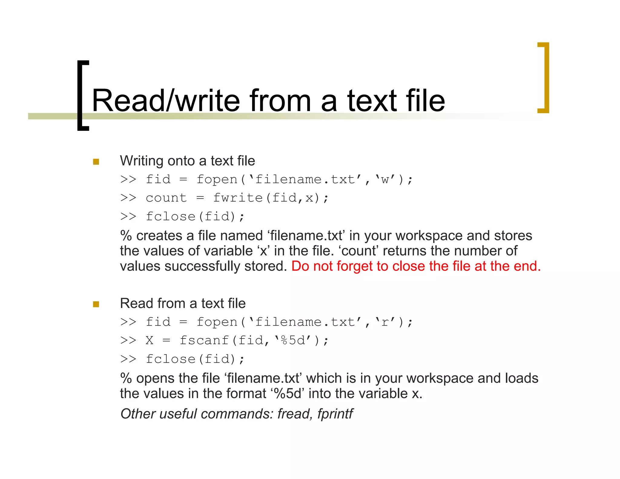 Read/write from a text file 
 Writing onto a text file 
>> fid = fopen(‘filename.txt’,‘w’); 
>> count = fwrite(fid,x); 
>> fclose(fid); 
% creates a file named ‘filename.txt’ in your workspace and stores 
the values of variable ‘x’ in the file. ‘count’ returns the number of 
values successfully stored. Do not forget to close the file at the end. 
 Read from a text file 
>> fid = fopen(‘filename.txt’,‘r’); 
>> X = fscanf(fid,‘%5d’); 
>> fclose(fid); 
% opens the file ‘filename.txt’ which is in your workspace and loads 
the values in the format ‘%5d’ into the variable x. 
Other useful commands: fread, fprintf 
 