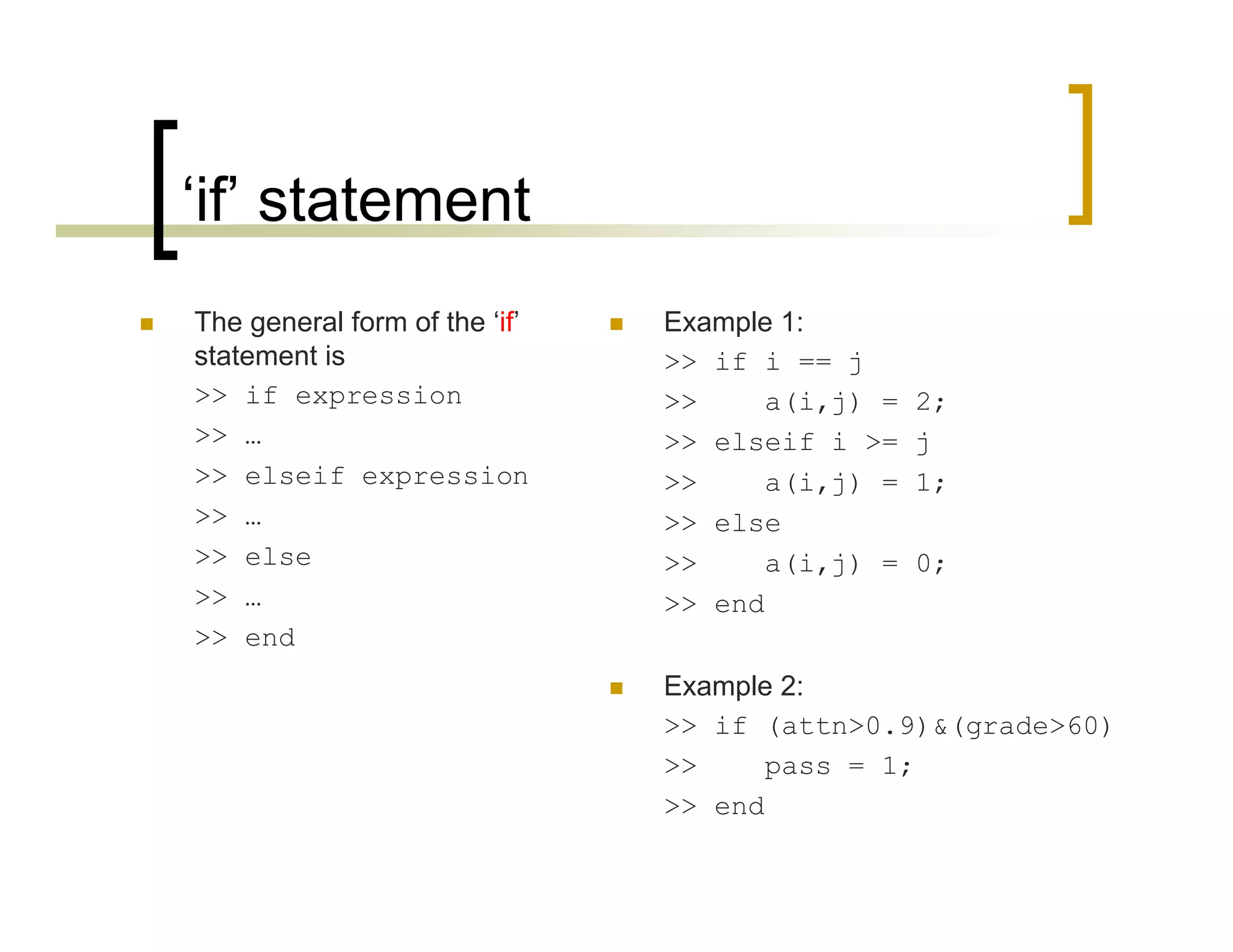 ‘if’ statement 
 The general form of the ‘if’ 
statement is 
>> if expression 
>> … 
>> elseif expression 
>> … 
>> else 
>> … 
>> end 
 Example 1: 
>> if i == j 
>> a(i,j) = 2; 
>> elseif i >= j 
>> a(i,j) = 1; 
>> else 
>> a(i,j) = 0; 
>> end 
 Example 2: 
>> if (attn>0.9)&(grade>60) 
>> pass = 1; 
>> end 
 