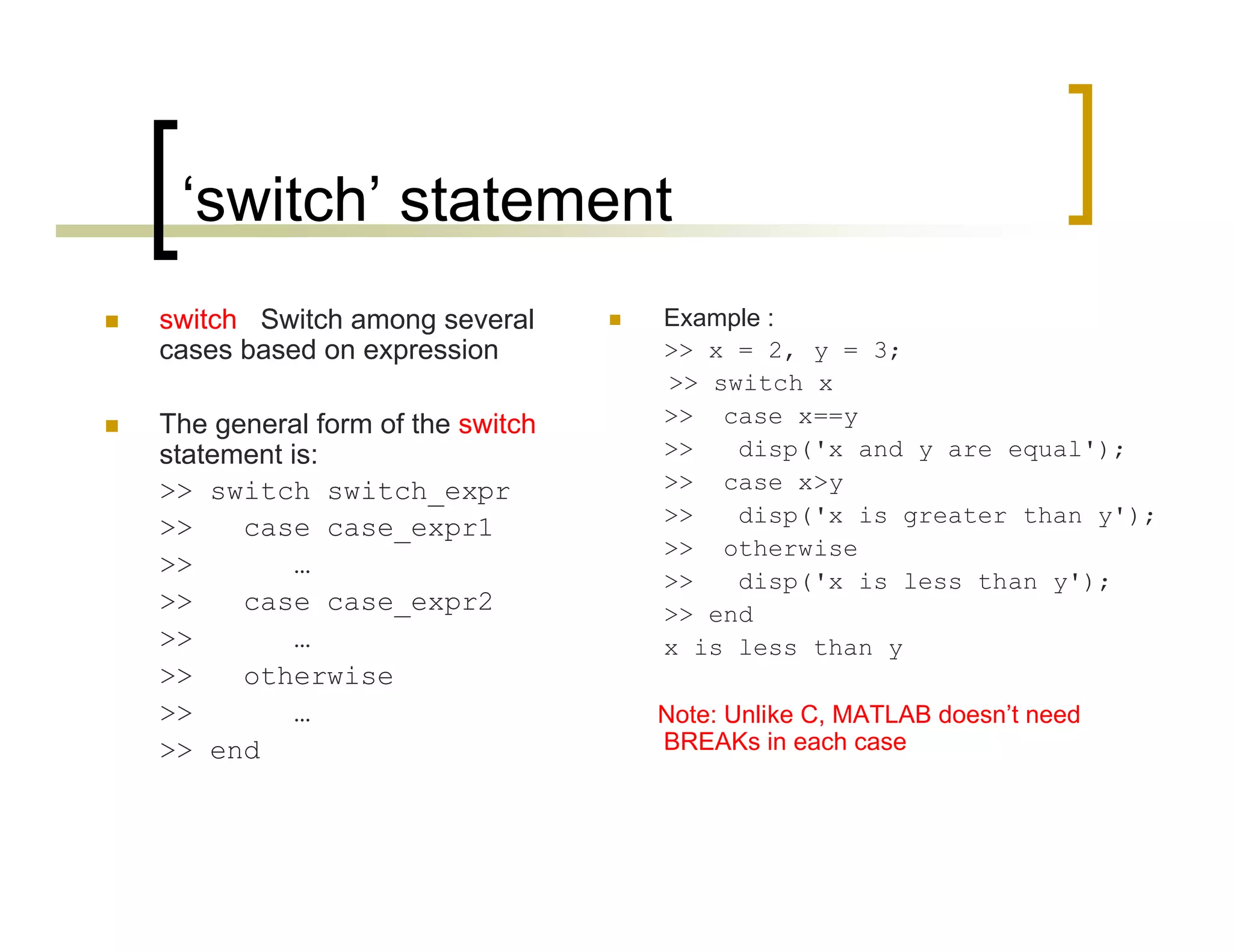 ‘switch’ statement 
 switch Switch among several 
cases based on expression 
 The general form of the switch 
statement is: 
>> switch switch_expr 
>> case case_expr1 
>> … 
>> case case_expr2 
>> … 
>> otherwise 
>> … 
>> end 
 Example : 
>> x = 2, y = 3; 
>> switch x 
>> case x==y 
>> disp('x and y are equal'); 
>> case x>y 
>> disp('x is greater than y'); 
>> otherwise 
>> disp('x is less than y'); 
>> end 
x is less than y 
Note: Unlike C, MATLAB doesn’t need 
BREAKs in each case 
 