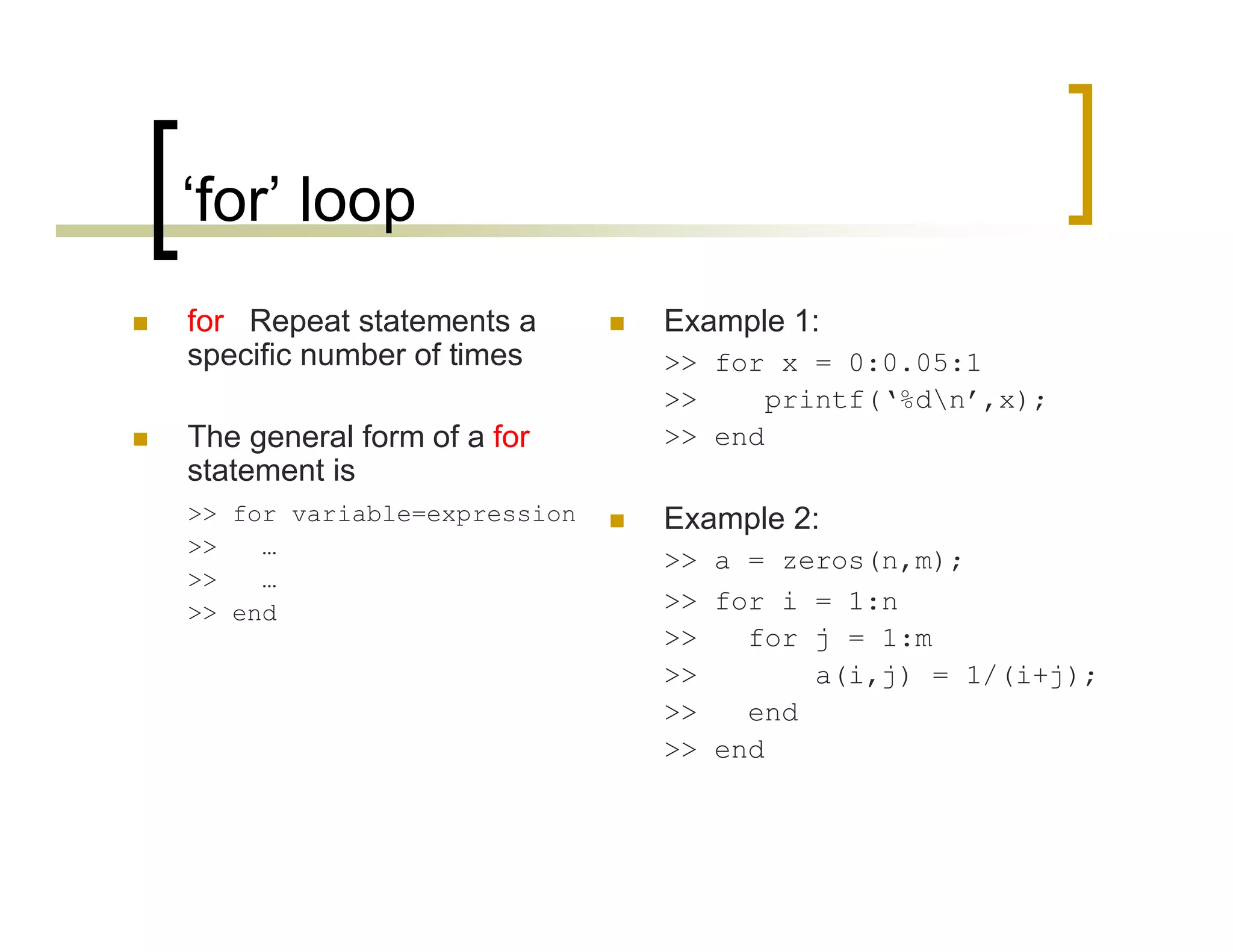 ‘for’ loop 
 for Repeat statements a 
specific number of times 
 The general form of a for 
statement is 
>> for variable=expression 
>> … 
>> … 
>> end 
 Example 1: 
>> for x = 0:0.05:1 
>> printf(‘%dn’,x); 
>> end 
 Example 2: 
>> a = zeros(n,m); 
>> for i = 1:n 
>> for j = 1:m 
>> a(i,j) = 1/(i+j); 
>> end 
>> end 
 