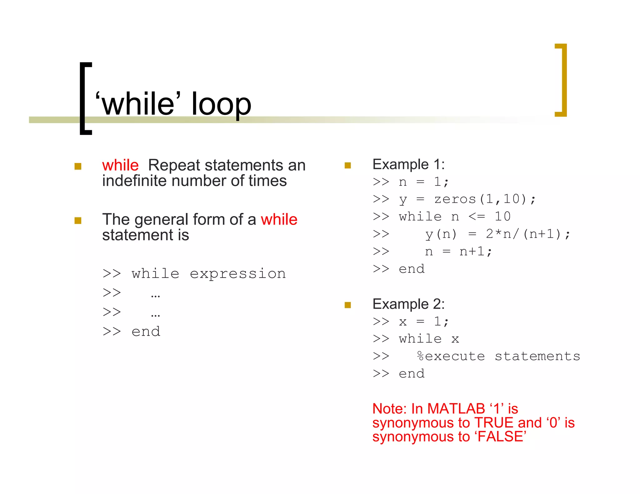 ‘while’ loop 
 while Repeat statements an 
indefinite number of times 
 The general form of a while 
statement is 
>> while expression 
>> … 
>> … 
>> end 
 Example 1: 
>> n = 1; 
>> y = zeros(1,10); 
>> while n <= 10 
>> y(n) = 2*n/(n+1); 
>> n = n+1; 
>> end 
 Example 2: 
>> x = 1; 
>> while x 
>> %execute statements 
>> end 
Note: In MATLAB ‘1’ is 
synonymous to TRUE and ‘0’ is 
synonymous to ‘FALSE’ 
 