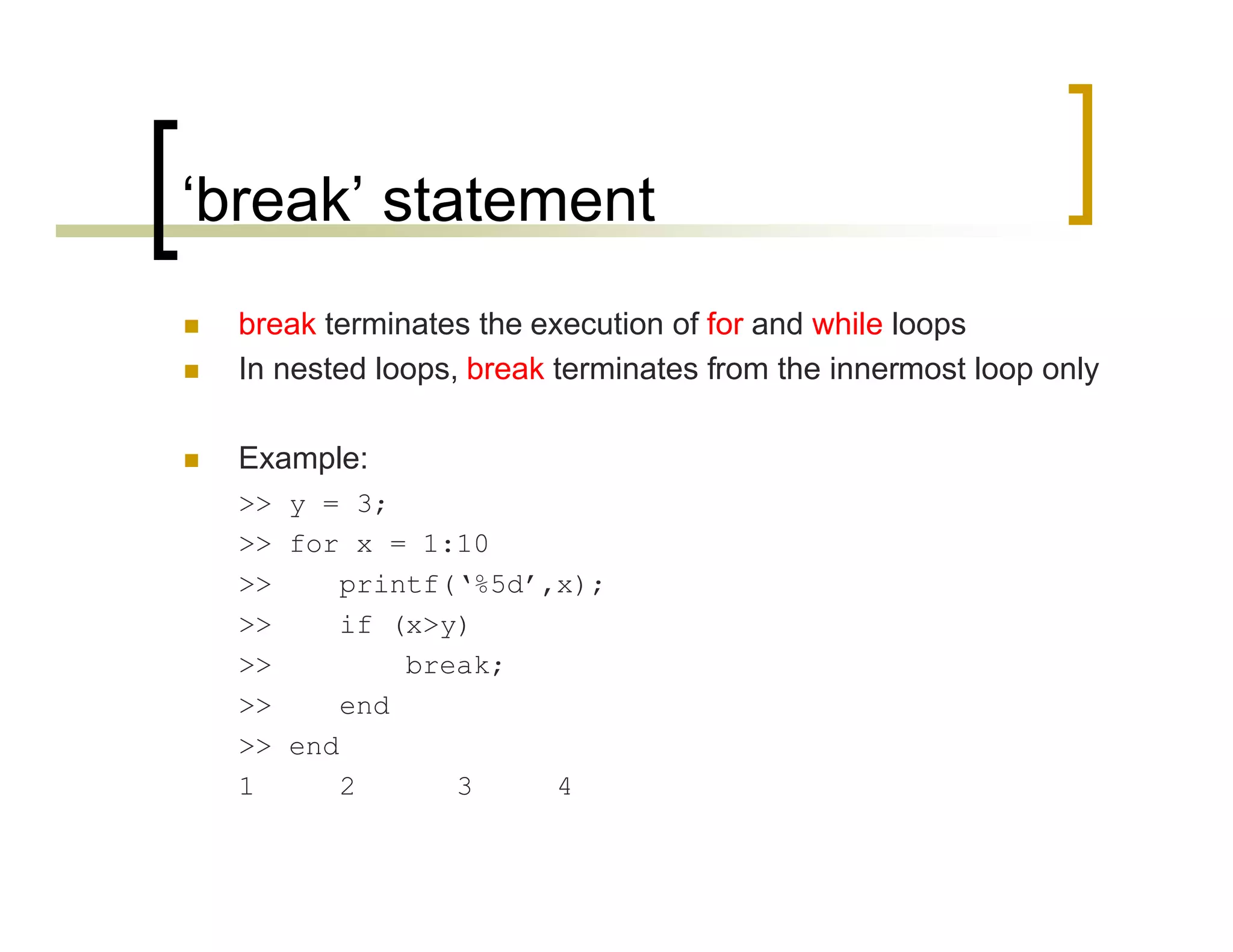 ‘break’ statement 
 break terminates the execution of for and while loops 
 In nested loops, break terminates from the innermost loop only 
 Example: 
>> y = 3; 
>> for x = 1:10 
>> printf(‘%5d’,x); 
>> if (x>y) 
>> break; 
>> end 
>> end 
1 2 3 4 
 