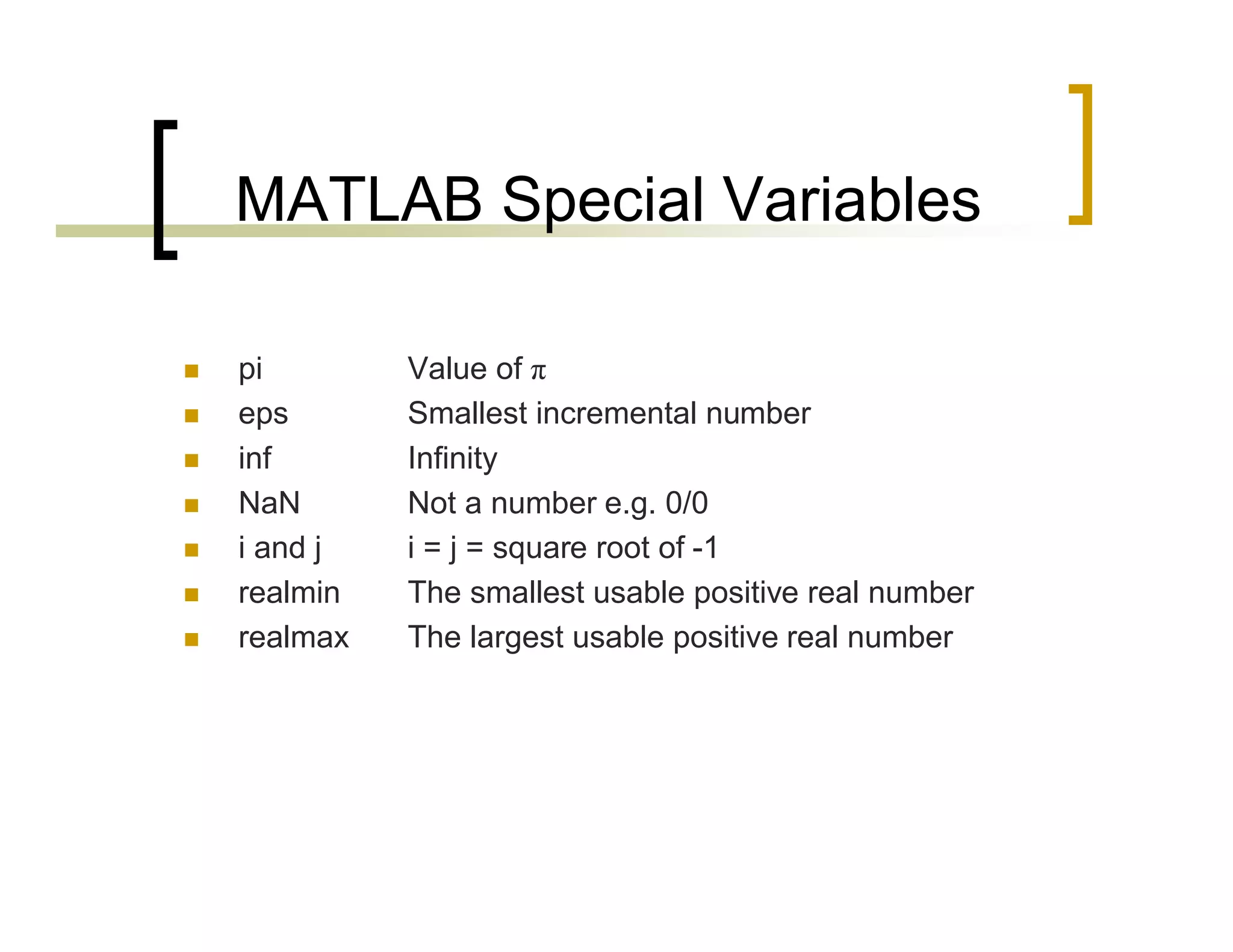 MATLAB Special Variables 
 pi Value of π 
 eps Smallest incremental number 
 inf Infinity 
 NaN Not a number e.g. 0/0 
 i and j i = j = square root of -1 
 realmin The smallest usable positive real number 
 realmax The largest usable positive real number 
 