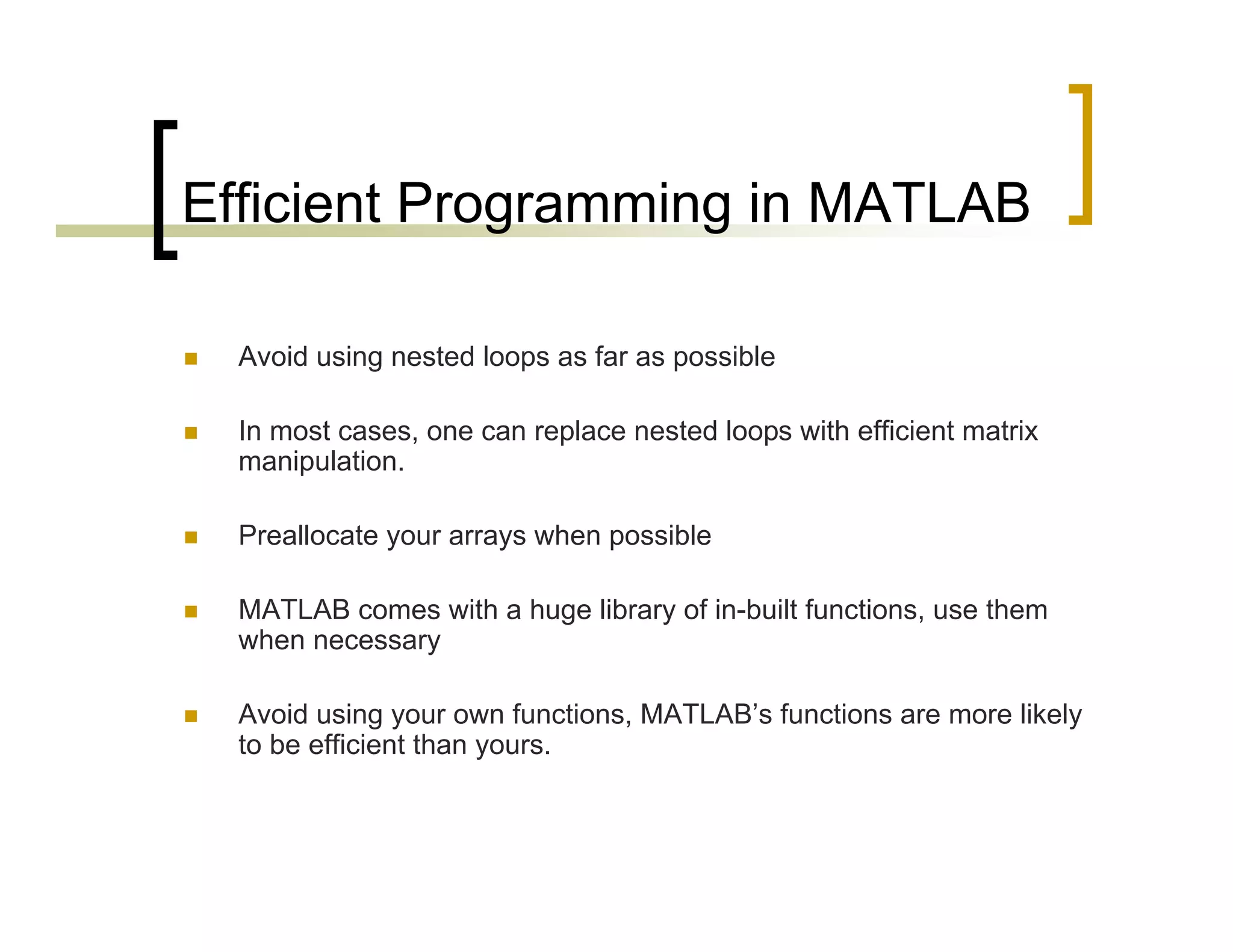 Efficient Programming in MATLAB 
 Avoid using nested loops as far as possible 
 In most cases, one can replace nested loops with efficient matrix 
manipulation. 
 Preallocate your arrays when possible 
 MATLAB comes with a huge library of in-built functions, use them 
when necessary 
 Avoid using your own functions, MATLAB’s functions are more likely 
to be efficient than yours. 
 