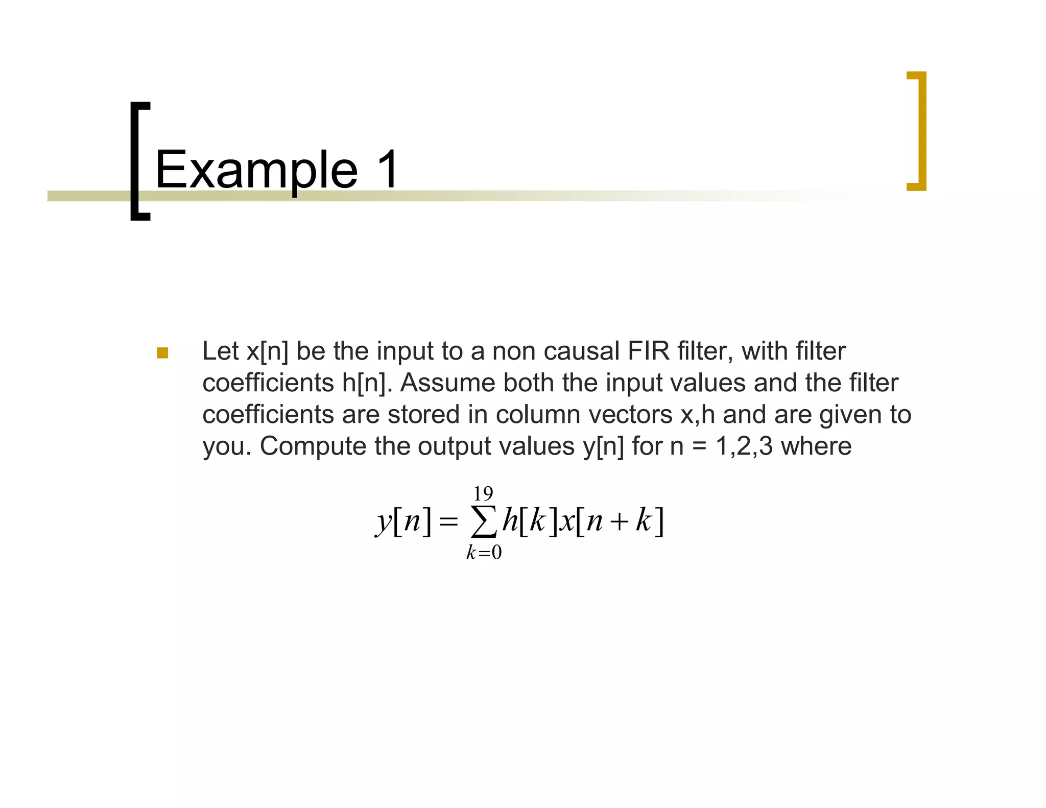Example 1 
 Let x[n] be the input to a non causal FIR filter, with filter 
coefficients h[n]. Assume both the input values and the filter 
coefficients are stored in column vectors x,h and are given to 
you. Compute the output values y[n] for n = 1,2,3 where 
19 
 
  
y n h k x n k 
[ ] [ ] [ ] 
0 
k 
 