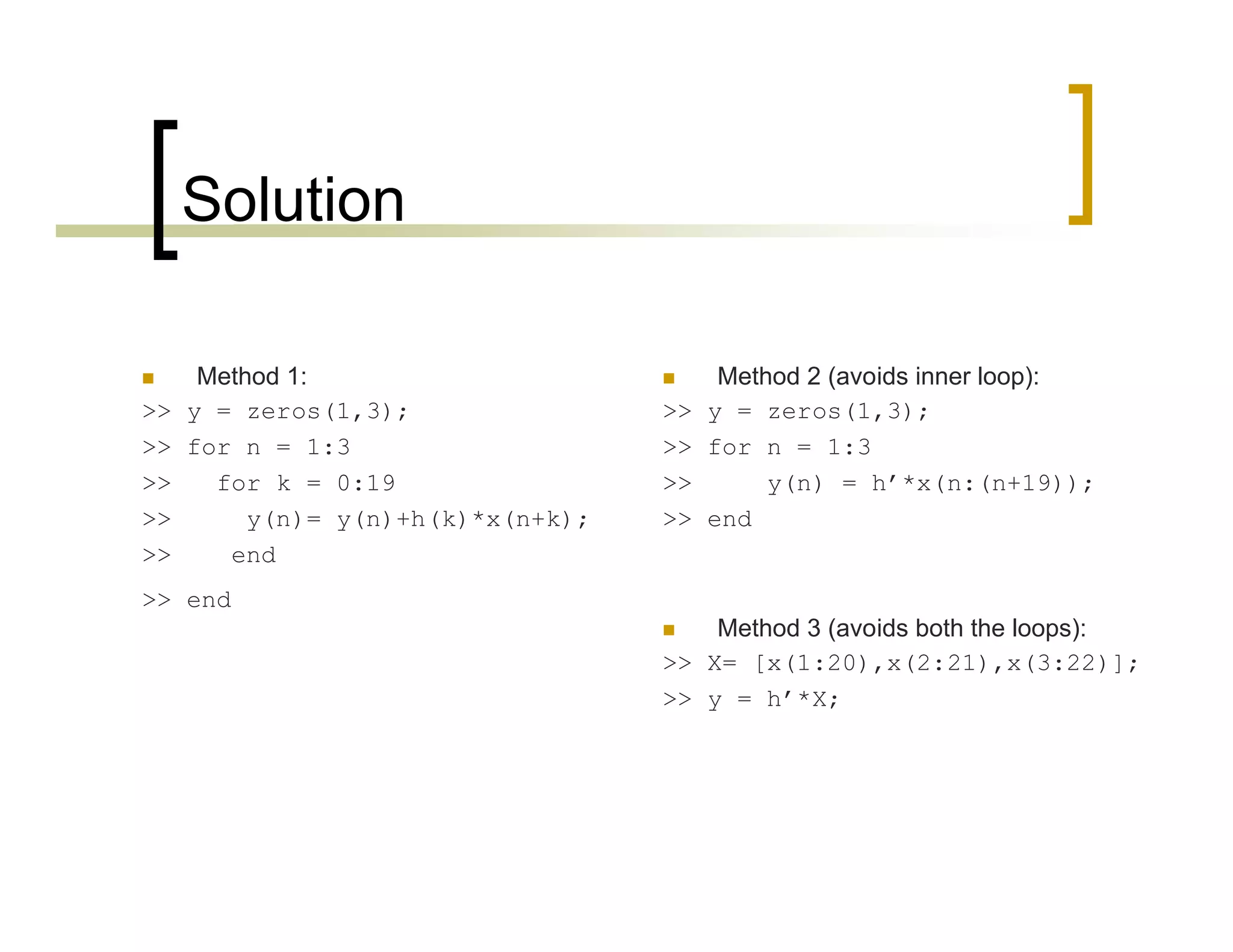 Solution 
 Method 1: 
>> y = zeros(1,3); 
>> for n = 1:3 
>> for k = 0:19 
>> y(n)= y(n)+h(k)*x(n+k); 
>> end 
>> end 
 Method 2 (avoids inner loop): 
>> y = zeros(1,3); 
>> for n = 1:3 
>> y(n) = h’*x(n:(n+19)); 
>> end 
 Method 3 (avoids both the loops): 
>> X= [x(1:20),x(2:21),x(3:22)]; 
>> y = h’*X; 
 